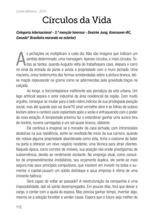 112
Contos Melhores - 2014
Círculos da Vida
Categoria internacional - 3.ª menção honrosa - Desirée Jung, Vancouver-BC,
Canadá* Brasileira morando no exterior)
A
s pichações se multiplicam a cada dia. Não são imagens que indicam um
sentido determinado, uma mensagem. Apenas círculos, e mais círculos. To-
das as tardes, quando Augusto volta do trabalhopara casa, elepara o carro
no sinal da entrada da ponte e avista a propriedade com o muro pichado. Uma
macieira, única testemunha das formas arredondadas sobre a pintura branca, dei-
xa maçãs repousando na grama como se adormecidas pela gravidade,traços na
calçada.
Ao longe, o horizonteparece indiferente aos percalços da vida urbana. Um
lago artificial separa o setor industrial da área residencial da região. Com muito
orgulho, consegue se mudar para o lado nobre,indícios da sua privilegiada posição
social, mas até quando isso vai durar?O sinal vermelho abre e as folhas de outono
levitam sobre o canteiro vazio replantado após o verão e enfraquecido com o poder
da nova estação. A tempestade próxima faz o entardecer ganhar uma aurora fora
de horário, nuvens carregadas e um sol quase branco, sibilante.
Ele continua a imaginar se o morador da casa pichada, com intromissões
aleatórias na sua residência, sente-se revoltado.No início da sua carreira, quando
ele notava alguma propriedade abandonada como esta, tinha o costume de bater
na porta e oferecer um novo negócio residente, uma técnica para atrair clientes.
Naquela época, como corretor de imóveis, sua posição não erade prestígiomas de
subserviência, devido ao rendimento oscilante. No emprego atual, como consul-
tor de empreendimentos imobiliários, seu orçamento duplica, ele sente-se mais
seguro,mas seus princípios compulsivos, que insistem em investir na bolsa e au-
mentar o capital,causam um súbito desfalque e asua empresa é vítima de uma
iminente falência.
Será capaz de voltar ao passado? A reestruturação da companhia é uma
impossibilidade, dali só sairão desempregados. Em poucos dias, terá que deixar o
cargo, e contar com a ajuda da esposa. Mas precisa ganhar tempo, inventar algo,
mesmo se a solução forvoltar a vender casas. Espera que o futuro seja melhor do
 