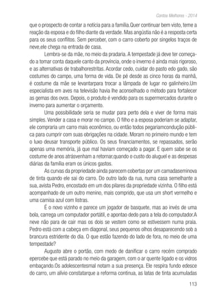 113
Contos Melhores - 2014
que o prospecto de contar a notícia para a família.Quer continuar bem visto, teme a
reação da esposa e do filho diante da verdade. Mas angústia não é a resposta certa
para os seus conflitos. Sem perceber, com o carro coberto por singelos traços de
neve,ele chega na entrada de casa.
Lembra-se da mãe, no meio da pradaria.A tempestade já deve ter começa-
do a tomar conta daquele canto da província, onde o inverno é ainda mais rigoroso,
e as alternativas de trabalhorestritas. Acordar cedo, cuidar do pasto edo gado, são
costumes do campo, uma forma de vida. De pé desde as cinco horas da manhã,
é costume da mãe se levantarpara trocar a lâmpada de lugar no galinheiro.Um
especialista em aves na televisão havia lhe aconselhado o método para fortalecer
as gemas dos ovos. Depois, o produto é vendido para os supermercados durante o
inverno para aumentar o orçamento.
Uma possibilidade seria se mudar para perto dela e viver de forma mais
simples. Vender a casa e morar no campo. O filho e a esposa poderiam se adaptar,
ele compraria um carro mais econômico, ou então todos pegariamcondução públi-
ca para cumprir com suas obrigações na cidade. Moram no primeiro mundo e tem
o luxo deusar transporte público. Os seus financiamentos, se repassados, serão
apenas uma memória, já que mal haviam começado a pagar. E quem sabe se os
costume de anos atrásvenham a retornar,quando o custo do aluguel e as despesas
diárias da família eram os únicos gastos.
As curvas da propriedade ainda parecem cobertas por um camadaseminova
de tinta quando ele sai do carro. Do outro lado da rua, numa casa semelhante a
sua, avista Pedro, encostado em um dos pilares da propriedade vizinha. O filho está
acompanhado de um outro menino, mais comprido, que usa um short vermelho e
uma camisa azul com listras.
É o novo vizinho e parece um jogador de basquete, mas ao invés de uma
bola, carrega um computador portátil, e apontao dedo para a tela do computador.A
neve não para de cair mas os dois se vestem como se estivessem numa praia.
Pedro está com a cabeça em diagonal, seus pequenos olhos desaparecendo sob a
brancura estridente do dia. O que estão fazendo do lado de fora, no meio de uma
tempestade?
Augusto abre o portão, com medo de danificar o carro recém comprado
epercebe que está parado no meio da garagem, com o ar quente ligado e os vidros
embaçando.Os adolescentesmal notam a sua presença. Ele respira fundo edesce
do carro, um alívio constatarque a reforma continua, as latas de tinta acumuladas
 