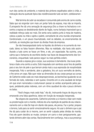 114
Contos Melhores - 2014
num dos cantos do ambiente, o material dos pintores espalhados sobre o chão, a
indicação deuma quietude típica das residênciasonde tudo vai bem, cotidianamen-
te.
Mal termina de subir as escadase é consumido pelo aroma de carne cozida.
Sabe que vai engordar com mais um jantar farto da esposa, mas não se importa.
O prospecto lhe dá uma sensação de segurança.Gira a chave na fechadura e en-
contra a esposa se desdobrando diante do fogão, numa fantasia improvável que a
realidade reforça cada vez mais. Ele senta-sena cadeira junto à mesa de madeira,
coloca a pasta na chão e ajeita o paletó, comodiante de uma reunião empresarial.
Condicionado, e um pouco traumatizado, revê os debates, os encerramentos de
contrato, as resoluções que levam às dívidas finais da empresa.
Se não tivesseapostado tanto na liquidez do dinheiro e no aumento do mer-
cado, talvez os fatos fossem diferentes. Mas na realidade, não havia sido assim.
Assiste a tudo como se fosse um filme, e ele, um espectador. Na cozinha, uma
calma que o fantasma do escritório desfaz nas faces de desapontamento dos fun-
cionários, enquantoali, tudo parece seguir na mais perfeita ordem.
Quando a esposa gira o corpo, sua surpresa é clarividente. Usa luvas prote-
toras e bate uma contra a outra. Está maquiada com sombras azuis fora de padrão
para o seu tom de pele e que borram ainda mais a sua expressão de receptividade
inesperada. Feliz e sorridente, abre a geladeira, tira um suco vermelho de dentro,
e lhe serve um copo. Não quer notar as dimensões do seu corpo porque as curvas
de Catherine estão cada vez mais desproporcionais, as bochechas igualando-se ao
formato do rosto, redondas e sem queixo. Encontra em si uma saudade do tempo
em que eram namorados e costumavam passar os verões acampando pelos par-
ques, pedalando pelas rodovias, com um ritmo saudável de vida e pouco dinheiro
no bolso.
“Você chegou mais cedo hoje,” ela diz, insinuando traços de doçura mas
emanando uma falsa aparência, talvez em função da recepção inesperada.
Na véspera do casamento, Catherine promete a si mesmo a falar sem medo
ou prosternação com o marido, indícios de uma repetição de padrão do seu relacio-
namento com a mãe.De hoje em diante não passa, ela pensa. Faz o jantar, prepara
o terreno, tudo para se sentir emocionalmente segura. Irá usar o dinheiro que o pai
lhe dá para cuidar de si mesma, sem se sentir culpada pelas dívidas do marido.
Fora ele quem decidira se mudar, comprar um carro e viver perigosamente, gas-
tando dinheiro além das contas. Racionalmente tem confiança, mas a sua presença
 