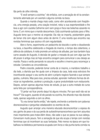 115
Contos Melhores - 2014
tão perto de silhe intimida.
“E você sempre a cozinhar,” ele enfatiza, com a sensação de vê-la constan-
temente adornada por um avental e alguma comida na boca.
Quando o marido chega mais cedo, como vêm acontecendo com freqüên-
cia, uma energia pesada, uma coação invisível, reduz a sua espontaneidade e lhe
leva a agir com cautela.Catherine sorri sem graça e foca nas bolachas assando no
forno. É um mimo que o marido desconhece. Está cozinhando quitutes para o filho.
Augusto teme que o menino vá engordar. Ela não se importa, poistambém gosta
de tomar chá com algum doce antes de dormir. É uma receita que encontra nas
revistas femininas que assina e lê com regularidade.
Abre o forno, experimenta um pedacinho do biscoito e sente-o dissolvendo
na boca, a baunilha celebrando a chegada do inverno, o tempo dos cobertores, o
silêncio do cotidiano.A noite promete um esforço de atitudes, por isso também faza
carne assada de Augusto. A decisão de gastar a mesada do pai com algo que lhe
dê prazer é antiga mas só hoje encontra coragem para comunicar o seu desejo ao
marido. Passa o verão pensando no assunto e escolhe o inverno para recomeçar a
estudar. Considera as circunstâncias.
Pedro crescido, podendo tomar conta de si mesmo, o maridono trabalho o
dia todo, a diarista que lhe ajuda com a limpeza da casa, toda essa estrutura lhe
incentivando aseguir o seu sonho de abrir o próprio negócio fazendo o que sempre
gostou, culinária. Mas para isso, precisa estudar, aprender melhores formas de oti-
mizar os ingredientes, acelerar a produção, e gerar produtividade num restaurante.
Depois, seriam apenas algumas horas de estudo, já que a outra metade do curso
seria feita por correspondência.
“O jantar vai ficar pronto daqui há alguns minutos. Por que você não vai se
trocar?” Ela sugere, quando vê ele parado na cozinha, lhe olhando mas não dizendo
nada, apenas seguindo-a com os olhos.
“Eu vou tomar banho então,” ele repete, enchendo o ambiente com palavras
desnecessárias e perguntas veladassobre os eventos do dia.
Augusto quer arranjar uma maneira educada deconscientizar a esposa do
seu ganho de peso e da sua perda de autoestimamasreconhece que tem assuntos
mais importantes para tratar.Além disso, não sabe o que se passa na sua cabeça.
Conversam muito pouco. Tem a sensação de que ela ocupa o tempo com revistas
femininas que só incentivam as suas fantasias. Pelo menos na época em que tra-
balhava na biblioteca permanecia ocupada com livros e não punha tanta comida na
 