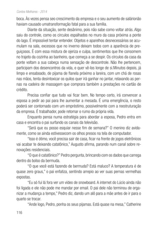 116
Contos Melhores - 2014
boca. Às vezes pensa seo crescimento da empresa e o seu aumento de salárionão
haviam causado umatransformação fatal para a sua família.
Diante da situação, sente desânimo, pois não sabe como voltar atrás. Algo
saiu do controle, como os círculos espalhados no muro da casa próxima a ponte
do lago. É impossível tentar entender. Objetos e aparelhos desnecessários se acu-
mulam na sala, excessos que no inverno deixam todos com a aparência de pre-
guiçosos. É com essa mistura de ojeriza e culpa, sentimentos que lhe consomem
no trajeto da cozinha ao banheiro, que começa a se despir. Os círculos da casa da
ponte voltam a sua cabeça numa sensação de descontrole. Não lhe pertencem,
participam dos desencontros da vida, e quer vê-los longe de si.Minutos depois, já
limpo e ensaboado, de pijama de flanela próximo a lareira, com um chá de rosas
nas mãos, tenta desintoxicar os quilos quer irá ganhar no jantar, relaxando as per-
nas na cadeira de massagem que comprara também a prestações no cartão de
crédito.
Precisa confiar que tudo vai ficar bem. No tempo certo, irá convencer a
esposa a pedir ao pai para lhe aumentar a mesada. É uma emergência, o resto
poderá ser contornado com um empréstimo, possivelmente com a reestruturação
da empresa. É trabalhador, pode retomar o rumo da própria vida.
Enquanto pensa numa estratégia para abordar a esposa, Pedro entra em
casa e encontra o pai surfando os canais da televisão.
“Será que eu posso esquiar nesse fim de semana?” O menino diz avida-
mente, como se ainda estivessecom os olhos presos na tela de computador.
“Isso é ótimo, você precisa sair de casa, ficar na frente de jogos eletrônicos
vai acabar te deixando catatônico,” Augusto afirma, parando num canal sobre re-
novações residenciais.
“O que é catatônico?” Pedro pergunta, brincando com os dados que carrega
dentro do bolso da bermuda.
“O que você está fazendo de bermuda? Está maluco? A temperatura é de
quase zero graus,” o pai enfatiza, sentindo arrepio ao ver suas pernas vermelhas
expostas.
“Eu só fui lá fora ver um vídeo de snowboard. A internet do Lúcio ainda não
foi ligada e ele não pode me mandar por email. O pai dele não terminou de orga-
nizar a mudança a tempo,” Pedro diz, dando um alô para a mãe antes de ir para o
quarto se trocar.
“Ande logo, Pedro, ponha os seus pijamas. Está quase na mesa,” Catherine
 