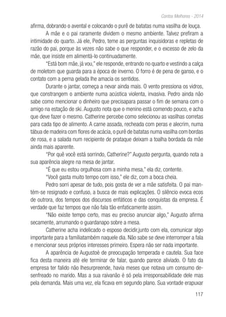 117
Contos Melhores - 2014
afirma, dobrando o avental e colocando o purê de batatas numa vasilha de louça.
A mãe e o pai raramente dividem o mesmo ambiente. Talvez prefiram a
intimidade do quarto. Já ele, Pedro, teme as perguntas inquisidoras e repletas de
razão do pai, porque às vezes não sabe o que responder, e o excesso de zelo da
mãe, que insiste em alimentá-lo continuadamente.
“Está bom mãe, já vou,” ele responde, entrando no quarto e vestindo a calça
de moletom que guarda para a época de inverno. O forro é de pena de ganso, e o
contato com a perna gelada lhe amacia os sentidos.
Durante o jantar, começa a nevar ainda mais. O vento pressiona os vidros,
que constrangem o ambiente numa acústica violenta, invasiva. Pedro ainda não
sabe como mencionar o dinheiro que precisapara passar o fim de semana com o
amigo na estação de ski. Augusto nota que o menino está comendo pouco, e acha
que deve fazer o mesmo. Catherine percebe como selecionou as vasilhas corretas
para cada tipo de alimento. A carne assada, recheada com peras e alecrim, numa
tábua de madeira com flores de acácia, o purê de batatas numa vasilha com bordas
de rosa, e a salada num recipiente de prataque deixam a toalha bordada da mãe
ainda mais aparente.
“Por quê você está sorrindo, Catherine?” Augusto pergunta, quando nota a
sua aparência alegre na mesa de jantar.
“É que eu estou orgulhosa com a minha mesa,” ela diz, contente.
“Você gasta muito tempo com isso,” ele diz, com a boca cheia.
Pedro sorri apesar de tudo, pois gosta de ver a mãe satisfeita. O pai man-
tém-se resignado e confuso, a busca de mais explicações. O silêncio evoca ecos
de outrora, dos tempos dos discursos enfáticos e das conquistas da empresa. É
verdade que faz tempos que não fala tão enfaticamente assim.
“Não existe tempo certo, mas eu preciso anunciar algo,” Augusto afirma
secamente, arrumando o guardanapo sobre a mesa.
Catherine acha indelicado o esposo decidir,junto com ela, comunicar algo
importante para a famíliatambém naquele dia. Não sabe se deve interromper a fala
e mencionar seus próprios interesses primeiro. Espera não ser nada importante.
A aparência de Augustoé de preocupação temperada e cautela. Sua face
fica desta maneira até ele terminar de falar, quando parece aliviado. O fato da
empresa ter falido não lhesurpreende, havia meses que notava um consumo de-
senfreado no marido. Mas a sua raivanão é só pela irresponsabilidade dele mas
pela demanda. Mais uma vez, ela ficava em segundo plano. Sua vontade erapuxar
 