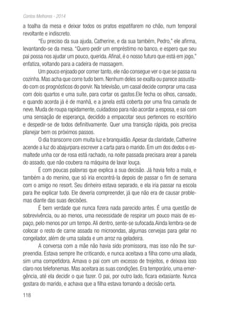 118
Contos Melhores - 2014
a toalha da mesa e deixar todos os pratos espatifarem no chão, num temporal
revoltante e indiscreto.
“Eu preciso da sua ajuda, Catherine, e da sua também, Pedro,” ele afirma,
levantando-se da mesa. “Quero pedir um empréstimo no banco, e espero que seu
pai possa nos ajudar um pouco, querida.Afinal, é o nosso futuro que está em jogo,”
enfatiza, voltando para a cadeira de massagem.
Um pouco enjoado por comer tanto, ele não consegue ver o que se passa na
cozinha. Mas acha que corre tudo bem. Nenhum deles se exalta ou parece assusta-
do com os prognósticos do porvir. Na televisão, um casal decide comprar uma casa
com dois quartos e uma suíte, para cortar os gastos.Ele fecha os olhos, cansado,
e quando acorda já é de manhã, e a janela está coberta por uma fina camada de
neve. Muda de roupa rapidamente, cuidadoso para não acordar a esposa, e sai com
uma sensação de esperança, decidido a empacotar seus pertences no escritório
e despedir-se de todos definitivamente. Quer uma transição rápida, pois precisa
planejar bem os próximos passos.
O dia transcorre com muita luz e branquidão.Apesar da claridade, Catherine
acende a luz do abajurpara escrever a carta para o marido. Em um dos dedos o es-
maltede unha cor de rosa está rachado, na noite passada precisara arear a panela
do assado, que não coubera na máquina de lavar louça.
É com poucas palavras que explica a sua decisão. Já havia feito a mala, e
também a do menino, que só iria encontrá-la depois de passar o fim de semana
com o amigo no resort. Seu dinheiro estava separado, e ela iria passar na escola
para lhe explicar tudo. Ele deveria compreender, já que não era de causar proble-
mas diante das suas decisões.
É bem verdade que nunca fizera nada parecido antes. É uma questão de
sobrevivência, ou ao menos, uma necessidade de respirar um pouco mais de es-
paço, pelo menos por um tempo.Ali dentro, sente-se sufocada.Ainda lembra-se de
colocar o resto de carne assada no microondas, algumas cervejas para gelar no
congelador, além de uma salada e um arroz na geladeira.
A conversa com a mãe não havia sido promissora, mas isso não lhe sur-
preendia. Estava sempre lhe criticando, e nunca aceitava a filha como uma aliada,
sim uma competidora. Amava o pai com um excesso de trejeitos, e deixava isso
claro nos telefonemas. Mas aceitara as suas condições. Era temporário, uma emer-
gência, até ela decidir o que fazer. O pai, por outro lado, ficara extasiante. Nunca
gostara do marido, e achava que a filha estava tomando a decisão certa.
 