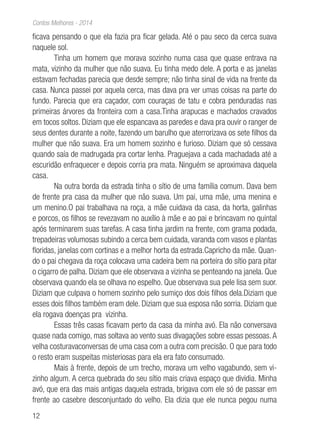 12
Contos Melhores - 2014
ficava pensando o que ela fazia pra ficar gelada. Até o pau seco da cerca suava
naquele sol.
Tinha um homem que morava sozinho numa casa que quase entrava na
mata, vizinho da mulher que não suava. Eu tinha medo dele. A porta e as janelas
estavam fechadas parecia que desde sempre; não tinha sinal de vida na frente da
casa. Nunca passei por aquela cerca, mas dava pra ver umas coisas na parte do
fundo. Parecia que era caçador, com couraças de tatu e cobra penduradas nas
primeiras árvores da fronteira com a casa.Tinha arapucas e machados cravados
em tocos soltos. Diziam que ele espancava as paredes e dava pra ouvir o ranger de
seus dentes durante a noite, fazendo um barulho que aterrorizava os sete filhos da
mulher que não suava. Era um homem sozinho e furioso. Diziam que só cessava
quando saía de madrugada pra cortar lenha. Praguejava a cada machadada até a
escuridão enfraquecer e depois corria pra mata. Ninguém se aproximava daquela
casa.
Na outra borda da estrada tinha o sítio de uma família comum. Dava bem
de frente pra casa da mulher que não suava. Um pai, uma mãe, uma menina e
um menino.O pai trabalhava na roça, a mãe cuidava da casa, da horta, galinhas
e porcos, os filhos se revezavam no auxílio à mãe e ao pai e brincavam no quintal
após terminarem suas tarefas. A casa tinha jardim na frente, com grama podada,
trepadeiras volumosas subindo a cerca bem cuidada, varanda com vasos e plantas
floridas, janelas com cortinas e a melhor horta da estrada.Capricho da mãe. Quan-
do o pai chegava da roça colocava uma cadeira bem na porteira do sítio para pitar
o cigarro de palha. Diziam que ele observava a vizinha se penteando na janela. Que
observava quando ela se olhava no espelho. Que observava sua pele lisa sem suor.
Diziam que culpava o homem sozinho pelo sumiço dos dois filhos dela.Diziam que
esses dois filhos também eram dele. Diziam que sua esposa não sorria. Diziam que
ela rogava doenças pra vizinha.
Essas três casas ficavam perto da casa da minha avó. Ela não conversava
quase nada comigo, mas soltava ao vento suas divagações sobre essas pessoas.A
velha costuravaconversas de uma casa com a outra com precisão. O que para todo
o resto eram suspeitas misteriosas para ela era fato consumado.
Mais à frente, depois de um trecho, morava um velho vagabundo, sem vi-
zinho algum. A cerca quebrada do seu sítio mais criava espaço que dividia. Minha
avó, que era das mais antigas daquela estrada, brigava com ele só de passar em
frente ao casebre desconjuntado do velho. Ela dizia que ele nunca pegou numa
 