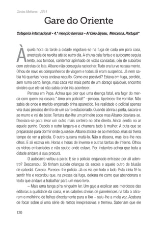 120
Contos Melhores - 2014
Gare do Oriente
Categoria internacional - 4.ª menção honrosa - Al Cino Elyseu, Merceana, Portugal*
À
quela hora da tarde a cidade esgotava-se na fuga de cada um para casa,
anestesia de revolta até ao outro dia.A chuva caia farta e o autocarro seguia
lento, aos tombos, contentor apinhado de vidas cansadas, céu de subúrbio
com estrelas de lata.Albano não conseguia raciocinar.Tudo era turvo na sua mente.
Olhou de novo os companheiros de viagem e todos ali eram suspeitos. Já nem sa-
bia há quantas horas andava naquilo. Como era possível? Estava em fuga, perdido,
sem rumo certo, longe, mas cada vez mais perto de um abraço qualquer, encontro
sinistro que ele só não sabia onde iria acontecer.
Pensou em Pepa. Achou que pior que uma doença fatal, era fugir do mer-
da com quem ela casara.” Amo um policial!” –pensou. Apeteceu-lhe vomitar. Não
sabia de onde o marido enganado tinha aparecido. Na realidade o policial apenas
vira duas pessoas dentro de um carro estacionado. Quando abrira a porta, sacara-o
ao murro e vai de bater. Tentara dar-lhe um primeiro soco mas Albano desviara-se.
Desviara-se para levar um outro mais certeiro no olho direito. Ainda sentia no ar
aquele punho. Depois o outro largara-o e chamara tudo à mulher. A puta que se
preparasse para dormir onde quisesse.Albano atirara-se ao merdoso, mas só tivera
tempo de ver a pistola. O outro quisera matá-lo. Não o dissera, mas lera-lhe nos
olhos. E ali estava ele. Horas e horas de Inverno e outras tantas de Inferno. Olhou
os vidros embaciados e não soube onde estava. Por instantes achou que toda a
cidade andava à sua procura.
O autocarro voltou a parar. E se o policial enganado entrasse por ali aden-
tro? Descansou. Só tinham subido crianças da escola e aquele outro de blusão
de cabedal. Careca. Pareceu-lhe polícia. Já os via em todo o lado. Esta ideia fê-lo
sentir frio e recordou que, na pressa da fuga, deixara no carro que abandonara o
texto que andava a trabalhar para um novo livro.
– Mais uma tanga p’ra ninguém ler. Um gajo a explicar aos merdosos das
editoras a qualidade da coisa, e os cabrões cheios de paneleirices na fala a atira-
rem o molhinho de folhas directamente para o lixo – saiu-lhe a meia voz. Acabara
de focar sobre si uma série de rostos inexpressivos e tremeu. Saberiam que ele
 