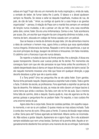 121
Contos Melhores - 2014
estava em fuga? Fugir não era um momento de muita inspiração e, vinda do nada,
a vontade de beber, de fumar bateu-lhe à porta. O tabaco e o álcool ajudavam
sempre na filosofia. Se viesse a safar-se daquela trapalhada, mudava de rua, de
país, de cão de tudo. “ Amor, eu contigo só queria ter a casa limpa e as gavetas
organizadas” – pensou. A relação de Pepa com o marido fora sempre um vendaval
de lençóis nunca mudados, e ele a pensar um dia ser feliz, uma casa escolhida
pelos dois, comer, foder. Ela era uma ninfomaníaca. Comia-o vivo. Tudo acontecera
por acaso. Ele, um escritor que ninguém lia com cinquenta cêntimos no bolso, e ela,
menina de bem, educada em colégio de freiras casada com um policial.
Que se lixasse a merda do dinheiro do papi dela. Um dia alimentara mesmo
a ideia de conhecer o homem mas, agora tinha a certeza que essa oportunidade
nunca chegaria.Aristocracia da trampa. Raspado o verniz das aparências, o que se
via eram príncipes da droga, lavagem de dinheiro e limousines. Um falso moralista.
O caldinho com a francesa é que ele nunca deixara.
De repente a mulata do banco da frente prendeu-lhe a atenção. A blusa era
quase transparente. Deveria usar cuecas pretas de fio dental. Por momentos ela
conseguiu fazer com que ele não pensasse no que horas antes lhe acontecera. O
cabelo despenteado dava à dama um toque de loucura, produto de bairro social. Se
ele naquele momento movesse uma mão que fosse em qualquer direcção, a gaja
decerto desatava a gritar que ele a queria violar.
E o Tony preto? Uma vez perguntou-lhe se ele sabia foder. Eram garotos.
Nunca tinha pensado naquilo. Depois passara a espreitar tudo e todos.Toda a gente
o fazia. O diretor da escola, as professoras. Fora apanhado a espreitar as pernas da
tipa de desenho. Por debaixo da saia, as meias de vidro davam um toque lascivo à
carne tenra que ainda o excitava. Ela falou com ele no fim da aula. Que o menino
tinha falta de carinho, disto e daquilo. Queria ajudá-lo, mas ele agarrara-se-lhe às
pernas gulosas e perguntara-lhe se podiam foder. Foi expulso, e isso custara-lhe
uma enorme tareia do pai.
Agora doía-lhe o corpo todo. Devia ter costelas partidas. Um espelho naque-
le momento, e ver-se-ia um cadáver. O queixo mexia-se mas estava inchado. Tudo
à conta dos murros do outro. Olhou para a frente. O careca do blusão negro estava
a olhar. Seria para ele? Estava agarrado ao telemóvel. Albano sentiu-se incomoda-
do. Não estava a gostar daquilo. Apaixonara-se e agora fugia. Ele e ela acabavam
sempre estafados que nem umas bestas. Sonhara vê-la prenha dele.Aquele ar en-
ganadoramente obediente fora sempre uma maneira de ela se entregar. Submissão
 