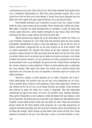 122
Contos Melhores - 2014
a desvanecer-se na cama, loba cheia de cio. Teria Pepa montado toda aquela cena
com o merdoso? Sobressaltou-se. Não tinha ainda pensado naquilo. Não. A sua
rainha Inca não lhe faria uma coisa dessas. E ainda havia quem dissesse que era
difícil viver sem regras. Um gajo capaz de pensar era o que deveria fazer.
Incomodado, percebeu que o autocarro ia parar outra vez. Levara a maior
tareia da vida e agora estava ali encurralado. Talvez tivesse sido melhor sair antes.
Não sabia. O barulho do motor baralhava-lhe os sentidos. A juntar às dores dos
murros, agora doía-lhe a alma. Aquela sensação de que nunca mais veria Pepa
acentuava-se nele e o gajo careca não tirava os olhos dali.
Albano pensara que depois de se ter divorciado da mulher iria refazer as
suas emoções. Enganara-se. Com Pepa tudo não passava agora de uma canção
incompleta, abandonada no palco a meio dos aplausos. E ela no dia em que se
tinham conhecido a perguntar-lhe se ele vivia sozinho ou se tinha mulher. Três
ou quatro respondera ele. Quando não estava ao pé dela, estivesse com quem
estivesse, estava sempre só. Mas ela achara que ele devia ser feliz por viver como
um artista.Albano sorriu ao pensar que se todos os amantes sonhavam, nem todos
o faziam da mesma maneira. Os que sonhavam de noite, acordavam de dia para
se encontrarem com a sua realidade. Os que como ele e Pepa tinham sonhado de
dia, seriam sempre os mais autênticos. Tinham os olhos abertos para a realização
dos seus desejos. Mas agora não sabia. Era melhor que o policial tivesse sido
apanhado com uma dose de coca na esquadra e estivesse agora em prisão com
saídas precárias.
Veio-lhe à cabeça o sonho daquela vez no motel. Cansados, ele e ela ti-
nham adormecido. Ele sonhara que era um dos cinco trapezistas de um circo.
Tudo a grande altura. Voavam como pássaros. Duas mãos agarravam sempre os
que vinham do fim de um voo. Lá em baixo tremiam de emoção. Então entraram
dois polícias na pista. Um deles era o outro, o enganado. Dois dos trapezistas
estatelaram-se logo lá em baixo. Um terror. Ele também caíra. Quando acordara,
Pepa gemia. Despertara-a com cuidado e então ela dissera-lhe que estava a meio
de um pesadelo. Só gritava que era muito alto e que depois dos dois polícias terem
invadido a pista todos tinham caído sem ela saber de onde. Pepa não entendera
porque razão ele lhe fizera depois tanta pergunta. Se o pai dela aparecesse ali
naquele momento para falar com ele seria bom.Aquelas coisas não aconteciam só
às filhas dos amigos. Talvez ficasse ao lado deles. Pelo menos da filha. Ele e Pepa
poderiam convencê-lo de que uma mão lava a outra, e as duas lavavam a cara.
 