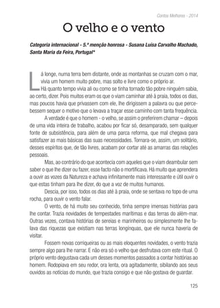 125
Contos Melhores - 2014
O velho e o vento
Categoria internacional - 5.ª menção honrosa - Susana Luísa Carvalho Machado,
Santa Maria da Feira, Portugal*
L
á longe, numa terra bem distante, onde as montanhas se cruzam com o mar,
vivia um homem muito pobre, mas solto e livre como o próprio ar.
Há quanto tempo vivia ali ou como se tinha tornado tão pobre ninguém sabia,
ao certo, dizer. Pois muitos eram os que o viam caminhar até à praia, todos os dias,
mas poucos havia que privassem com ele, lhe dirigissem a palavra ou que perce-
bessem sequer o motivo que o levava a traçar esse caminho com tanta frequência.
A verdade é que o homem - o velho, se assim o preferirem chamar – depois
de uma vida inteira de trabalho, acabou por ficar só, desamparado, sem qualquer
fonte de subsistência, para além de uma parca reforma, que mal chegava para
satisfazer as mais básicas das suas necessidades. Tornara-se, assim, um solitário,
desses espíritos que, de tão livres, acabam por cortar até as amarras das relações
pessoais.
Mas, ao contrário do que acontecia com aqueles que o viam deambular sem
saber o que lhe dizer ou fazer, esse facto não o mortificava. Há muito que aprendera
a ouvir as vozes da Natureza e achava infinitamente mais interessante e útil ouvir o
que estas tinham para lhe dizer, do que a voz de muitos humanos.
Descia, por isso, todos os dias até à praia, onde se sentava no topo de uma
rocha, para ouvir o vento falar.
O vento, de há muito seu conhecido, tinha sempre imensas histórias para
lhe contar. Trazia novidades de tempestades marítimas e das terras do além-mar.
Outras vezes, contava histórias de sereias e marinheiros ou simplesmente lhe fa-
lava das riquezas que existiam nas terras longínquas, que ele nunca haveria de
visitar.
Fossem novas corriqueiras ou as mais eloquentes novidades, o vento trazia
sempre algo para lhe narrar. E não era só o velho que desfrutava com este ritual. O
próprio vento degustava cada um desses momentos passados a contar histórias ao
homem. Rodopiava em seu redor, ora lenta, ora agitadamente, sibilando aos seus
ouvidos as notícias do mundo, que trazia consigo e que não gostava de guardar.
 