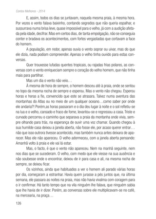 126
Contos Melhores - 2014
E, assim, todos os dias se juntavam, naquela mesma praia, à mesma hora.
Por vezes o vento falava baixinho, contando segredos que não queria espalhar, e
sussurrava numa brisa leve, quase impossível para o velho, já com a audição afeta-
da pela idade, decifrar. Mas em certos dias, de tanta empolgação, não se conseguia
conter e bradava os acontecimentos, com fortes vergastadas que cortavam a face
do homem.
A população, em redor, apenas ouvia o vento soprar ou uivar, mas do que
ele dizia, nada podiam compreender. Apenas o velho tinha ouvido para estas con-
versas.
Quer trouxesse lufadas quentes tropicais, ou rajadas frias polares, as con-
versas com o vento enriqueciam sempre o coração do velho homem, que não tinha
mais para partilhar.
Mas um dia o vento não veio…
À mesma de hora de sempre, o homem desceu até à praia, onde se sentou
no topo da mesma rocha de sempre e esperou. Mas o vento não chegou. Esperou
horas e horas a fio, convencido que este se atrasara. Talvez numa aventura das
montanhas do Atlas ou no meio de um qualquer oceano…como saber por onde
ele andaria?! Porém,as horas passaram e o dia deu lugar à noite e o sol refletiu-se
na lua e o velho, cansado e fraco de fome, levantou-se e regressou a casa. Triste e
curvado percorreu o caminho que separava a praia da montanha onde vivia, sem-
pre olhando para trás, na esperança de ouvir uma voz chamar. Quando chegou à
sua humilde casa deixou a janela aberta, não fosse ele, por acaso querer entrar…
não que isso outrora tivesse acontecido, mas também nunca antes deixara de apa-
recer. Mas ele não apareceu. O velho adormeceu, com a janela aberta pensando:
Amanhã volto à praia e ele vai lá estar.
Mas, o facto, é que o vento não apareceu. Nem na manhã seguinte, nem
nos dias que se sucederam. O velho, com medo que ele viesse na sua ausência e
não soubesse onde o encontrar, deixou de ir para casa e ali, na mesma rocha de
sempre, se deixou ficar.
Os vizinhos, ainda que habituados a ver o homem ali parado várias horas
por dia, começaram a estranhar. Havia quem jurasse a pés juntos que, na última
semana, ele passara as noites na praia, mas não havia vivalma com coragem para
o ir confirmar. Há tanto tempo que na vila ninguém lhe falava, que ninguém sabia
que lhe havia de ir dizer. Porém, as conversas sobre ele multiplicavam-se no café,
na mercearia, na praça…
 