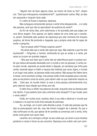 127
Contos Melhores - 2014
“Alguém tem de fazer alguma coisa, vai morrer de fome ou frio!”, diziam
uns. “Será que enlouqueceu completamente?”, questionavam outros. Mas, os dias
iam passando e ninguém fazia nada.
E o velho ali ficava e esperava, esperava.
Não conseguia compreender porque o vento tinha desaparecido…e o resto
das pessoas, será que não se apercebiam da ausência do vento?!
Ao fim de vários dias, semi-adormeceu e foi acordado pelo que julgou ser
uma tênue aragem. Fora apenas um ligeiro salpico de uma onda que o acorda-
ra, porém. Desiludido pelo quebrar da esperança que este momento lhe trouxera
suspirou, de forma tão profunda e magoada, que a própria onda não foi capaz de
conter a pergunta:
- Que se passa velho? Porque suspiras assim?
- Há vários dias que o vento não sopra por aqui. Não saberás o que lhe terá
acontecido? – Perguntou o homem, lembrando-se que as ondas e o vento, por
vezes se cruzam em grandes viagens.
- Olha que ouvi dizer que o vento não vai voltar!Houve quem o ouvisse con-
tar que estava demasiado desiludido com o mundo e com as pessoas. O vento cor-
ria pelo mundo, soprando ao ouvido deste e daquele, as narrativas que tinha para
contar, trazendo daqui e d’além a riqueza das histórias que ouvia. Agora, o mundo
é um lugar mais pobre, as pessoas estão mais pobres. Não porque lhe faltem bens
e coisas, como acontece contigo, mas porque estão muito ocupadas para o escutar,
para se escutarem umas às outras, para darem valor ao que realmente importa na
vida… Creio que, no mundo inteiro, tu eras a única pessoa suficientemente rica,
para valorizar essa relação que tinhas com ele.
O velho ficou a refletir nas palavras da onda, enquanto esta se afastava pelo
mar dentro. O que poderia fazer para contrariar esta situação?! O que mudar, para
o vento voltar?!
Então, em muitos anos, resolveu olhar à sua volta e observar o mundo que
o rodeava e no qual há muito tinha deixado de participar.
Viu, ao longe, um e outro vulto olhando a praia. O vulto das pessoas que há
dias se preocupavam com ele, mas não tinham coragem de o abordar. Viu que a
vida continuava na vila, que apesar de ter perdido as conversas com o vento, tinha
ainda muita gente com quem falar.
Levantou-se e começou a dirigir-se aos vultos que, ao verem a sua iniciativa
perderam o receio e foram ao seu encontro. Depressa uma mulher veio com comi-
 
