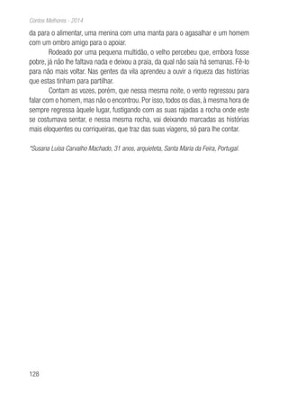 128
Contos Melhores - 2014
da para o alimentar, uma menina com uma manta para o agasalhar e um homem
com um ombro amigo para o apoiar.
Rodeado por uma pequena multidão, o velho percebeu que, embora fosse
pobre, já não lhe faltava nada e deixou a praia, da qual não saía há semanas. Fê-lo
para não mais voltar. Nas gentes da vila aprendeu a ouvir a riqueza das histórias
que estas tinham para partilhar.
Contam as vozes, porém, que nessa mesma noite, o vento regressou para
falar com o homem, mas não o encontrou. Por isso, todos os dias, à mesma hora de
sempre regressa àquele lugar, fustigando com as suas rajadas a rocha onde este
se costumava sentar, e nessa mesma rocha, vai deixando marcadas as histórias
mais eloquentes ou corriqueiras, que traz das suas viagens, só para lhe contar.
*Susana Luísa Carvalho Machado, 31 anos, arquieteta, Santa Maria da Feira, Portugal.
 
