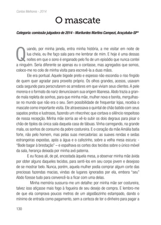 130
Contos Melhores - 2014
O mascate
Categoria: comissão julgadora de 2014 - Marilurdes Martins Campezi, Araçatuba-SP*
Q
uando, por minha janela, entra minha história, a me visitar em noite de
lua cheia, eu lhe faço sala para me lembrar de mim. E hoje é uma dessas
noites em que o sono é enganado pelo fio de um episódio que nunca contei
a ninguém. Seria diferente se apenas eu o contasse, mas agregados que somos,
coloco-me no colo de minha visita para escrevê-la a duas mãos.
Ele era pontual. Aquele bigode preto e espesso não escondia o riso fingido
de quem quer agradar para proveito próprio. Os olhos grandes, acesos, usavam
cada segundo para perscrutarem os arredores em que viviam seus clientes. A pele
morena e o formato do nariz denunciavam sua origem libanesa.Abdo trazia a gran-
de mala repleta de sonhos, para que minha mãe, mulher nova e bonita, mergulhas-
se no mundo que não era o seu. Sem possibilidade de frequentar lojas, recebia o
mascate como importante visita. Ele atravessava o quintal de chão batido com seus
sapatos pretos e lustrosos, fazendo um nhecnhec que cortava o silêncio respeitoso
de nossa recepção. Minha mãe sorria ao vê-lo subir os dois degraus para pisar o
chão de tijolos da única sala daquela casa de tábuas. Vinha carregando, na grande
mala, os sonhos de consumo da pobre costureira. E o coração da mãe Amália batia
forte, não pelo homem, mas pelas suas mercadorias: as suaves rendas e sedas
estrangeiras expostas, após a água e o cafezinho, sobre a velha mesa escura: -
“Bode bagar à brestação” – e espalhava os cortes dos tecidos sobre o único móvel
da sala, herança deixada por minha avó paterna.
E eu ficava ali, de pé, encostada àquela mesa, a observar minha mãe ávida
por obter alguns daqueles tecidos, para senti-los em seu corpo jovem e desejoso
de se mostrar belo. Nunca, porém, aquela mulher podia comprar algum corte das
preciosas fazendas macias, vindas de lugares ignorados por ela, embora “seu”
Abdo fizesse tudo para convencê-la a ficar com uma delas.
Minha memória sussurra-me um detalhe: por minha mãe ser costureira,
talvez isso atiçasse mais fogo à fogueira de seu desejo de compra. E lembro-me
de que ela comprava poucos metros de um algodãozinho estampado, dando o
mínimo de entrada como pagamento, sem a certeza de ter o dinheiro para pagar a
 