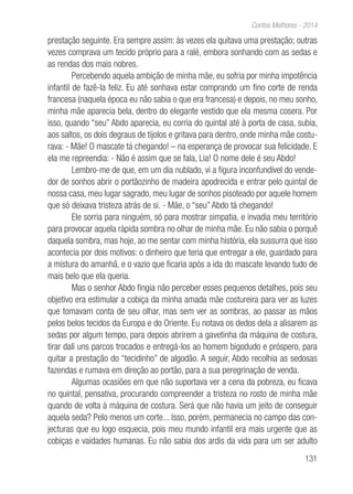 131
Contos Melhores - 2014
prestação seguinte. Era sempre assim: às vezes ela quitava uma prestação; outras
vezes comprava um tecido próprio para a ralé, embora sonhando com as sedas e
as rendas dos mais nobres.
Percebendo aquela ambição de minha mãe, eu sofria por minha impotência
infantil de fazê-la feliz. Eu até sonhava estar comprando um fino corte de renda
francesa (naquela época eu não sabia o que era francesa) e depois, no meu sonho,
minha mãe aparecia bela, dentro do elegante vestido que ela mesma cosera. Por
isso, quando “seu” Abdo aparecia, eu corria do quintal até à porta de casa, subia,
aos saltos, os dois degraus de tijolos e gritava para dentro, onde minha mãe costu-
rava: - Mãe! O mascate tá chegando! – na esperança de provocar sua felicidade. E
ela me repreendia: - Não é assim que se fala, Lia! O nome dele é seu Abdo!
Lembro-me de que, em um dia nublado, vi a figura inconfundível do vende-
dor de sonhos abrir o portãozinho de madeira apodrecida e entrar pelo quintal de
nossa casa, meu lugar sagrado, meu lugar de sonhos pisoteado por aquele homem
que só deixava tristeza atrás de si. - Mãe, o “seu” Abdo tá chegando!
Ele sorria para ninguém, só para mostrar simpatia, e invadia meu território
para provocar aquela rápida sombra no olhar de minha mãe. Eu não sabia o porquê
daquela sombra, mas hoje, ao me sentar com minha história, ela sussurra que isso
acontecia por dois motivos: o dinheiro que teria que entregar a ele, guardado para
a mistura do amanhã, e o vazio que ficaria após a ida do mascate levando tudo de
mais belo que ela queria.
Mas o senhor Abdo fingia não perceber esses pequenos detalhes, pois seu
objetivo era estimular a cobiça da minha amada mãe costureira para ver as luzes
que tomavam conta de seu olhar, mas sem ver as sombras, ao passar as mãos
pelos belos tecidos da Europa e do Oriente. Eu notava os dedos dela a alisarem as
sedas por algum tempo, para depois abrirem a gavetinha da máquina de costura,
tirar dali uns parcos trocados e entregá-los ao homem bigodudo e próspero, para
quitar a prestação do “tecidinho” de algodão. A seguir, Abdo recolhia as sedosas
fazendas e rumava em direção ao portão, para a sua peregrinação de venda.
Algumas ocasiões em que não suportava ver a cena da pobreza, eu ficava
no quintal, pensativa, procurando compreender a tristeza no rosto de minha mãe
quando de volta à máquina de costura. Será que não havia um jeito de conseguir
aquela seda? Pelo menos um corte... Isso, porém, permanecia no campo das con-
jecturas que eu logo esquecia, pois meu mundo infantil era mais urgente que as
cobiças e vaidades humanas. Eu não sabia dos ardis da vida para um ser adulto
 