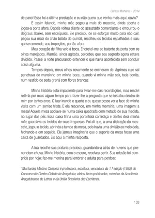 133
Contos Melhores - 2014
de pano! Essa foi a última prestação e eu não quero que venha mais aqui, ouviu?
E assim falando, minha mãe pegou a mala do mascate, ainda aberta e
jogou-a porta afora. Depois voltou diante do assustado comerciante e empurrou-o
degraus abaixo, sem escrúpulos. Ele precisou de se esforçar muito para não cair,
pegou sua mala do chão batido do quintal, recolheu os tecidos espalhados e saiu
quase correndo, aos tropeções, portão afora.
Meu coração de filha veio à boca. Encostei-me ao batente da porta com os
olhos marejados. Mamãe, ainda agitada, percebeu que seu segredo agora estava
dividido. Passei a noite procurando entender o que havia acontecido sem concluir
coisa alguma.
Tempos depois, meus olhos novamente se encheram de lágrimas cujo sal
penetrava de mansinho em minha boca, quando vi minha mãe sair, toda bonita,
num vestido de seda grená com flores brancas.
Minha história está impaciente para livrar-me das recordações, mas resolvi
retê-la por mais algum tempo para fazer-lhe a pergunta que se instalou dentro de
mim por tantos anos. O luar inunda o quarto e eu quase posso ver a face de minha
visita com um sorriso triste. E ela reacende, em minha memória, uma imagem: a
mesa! Aquela mesa apoiava-se numa caixa quadrada com metade de sua medida,
no lugar dos pés. Essa caixa tinha uma portinhola corrediça e dentro dela minha
mãe guardava os tecidos de suas freguesas. Foi ali que, a uma distração do mas-
cate, jogou o tecido, abrindo a tampa da mesa, pois havia uma divisão ao meio dela,
fechando-a em seguida. Ele jamais imaginaria que o suporte da mesa fosse uma
caixa de guardados. Eis aqui a minha resposta.
A lua recolhe sua prataria preciosa, guardando-a atrás de nuvens que pre-
nunciam chuva. Minha história, com o escuro, resolveu partir. Sua missão foi cum-
prida por hoje: fez-me menina para lembrar e adulta para perdoar.
*Marilurdes Martins Campezi é professora, escritora, vencedora da 1.ª edição (1985) do
Concurso de Contos Cidade de Araçatuba, vários livros publicados, membro da Academia
Araçatubense de Letras e da União Brasileira dos Escritores.
 