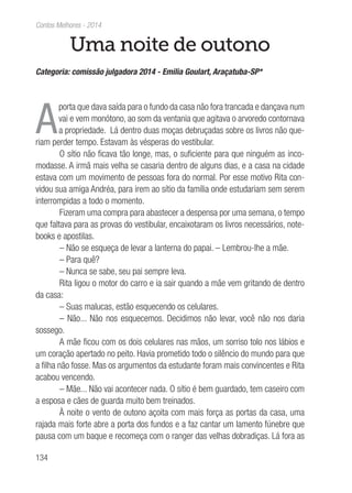 134
Contos Melhores - 2014
Uma noite de outono
Categoria: comissão julgadora 2014 - Emilia Goulart, Araçatuba-SP*
A
porta que dava saída para o fundo da casa não fora trancada e dançava num
vai e vem monótono, ao som da ventania que agitava o arvoredo contornava
a propriedade. Lá dentro duas moças debruçadas sobre os livros não que-
riam perder tempo. Estavam às vésperas do vestibular.
O sítio não ficava tão longe, mas, o suficiente para que ninguém as inco-
modasse. A irmã mais velha se casaria dentro de alguns dias, e a casa na cidade
estava com um movimento de pessoas fora do normal. Por esse motivo Rita con-
vidou sua amiga Andréa, para irem ao sítio da família onde estudariam sem serem
interrompidas a todo o momento.
Fizeram uma compra para abastecer a despensa por uma semana, o tempo
que faltava para as provas do vestibular, encaixotaram os livros necessários, note-
books e apostilas.
– Não se esqueça de levar a lanterna do papai. – Lembrou-lhe a mãe.
– Para quê?
– Nunca se sabe, seu pai sempre leva.
Rita ligou o motor do carro e ia sair quando a mãe vem gritando de dentro
da casa:
– Suas malucas, estão esquecendo os celulares.
– Não... Não nos esquecemos. Decidimos não levar, você não nos daria
sossego.
A mãe ficou com os dois celulares nas mãos, um sorriso tolo nos lábios e
um coração apertado no peito. Havia prometido todo o silêncio do mundo para que
a filha não fosse. Mas os argumentos da estudante foram mais convincentes e Rita
acabou vencendo.
– Mãe... Não vai acontecer nada. O sítio é bem guardado, tem caseiro com
a esposa e cães de guarda muito bem treinados.
À noite o vento de outono açoita com mais força as portas da casa, uma
rajada mais forte abre a porta dos fundos e a faz cantar um lamento fúnebre que
pausa com um baque e recomeça com o ranger das velhas dobradiças. Lá fora as
 