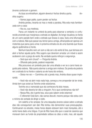 135
Contos Melhores - 2014
árvores contorcem e gemem.
As duas se entreolham, alguém deveria ir fechar direito a porta. An-
dréa sugeriu:
– Vamos jogar palito, quem perder vai fechar.
Andréa perdeu, levanta-se mas o medo a paralisa, Rita esta mais familiari-
zada com a casa:
– Vou eu, sua medrosa.
Parou um instante no umbral da porta para observar a ventania e o enfu-
recido arvoredo que marginava a estrada se digladiar. Ao longe visualizou os faróis
de um carro parado bem onde a estrada que levava à casa, fazia uma bifurcação
com a rodovia. Não quis passar seu temor para a amiga, afinal podia ser apenas um
motorista que parou para urinar. A próxima entrada era de uma fazenda que ficava
alguns quilômetros á frente.
Nenhum barulho nem um som a não ser o do vento lá fora, que teimava em
abrir e fechar aquela porta. Rita sugeriu que deveriam arrastar um móvel e assim
acabarem com a graça do vento. Na verdade queria reforçar a segurança.
– Será que vem chuva? — Pergunta Andréa.
– Olhando pela janela, poderei responder.
Rita procurava um pretexto para dar uma olhada e ver se o carro havia se-
guido pela rodovia. Não queria alarmar a amiga sem motivos. Da janela ela poderia
ver a estrada lá na frente e saberia se ele havia ido embora.
– Deixa-me ver.— Caminhou até a janela mas, Andréa disse quase implo-
rando:
– Você não vai abrir mais nada hoje, começo a me arrepender de ter vindo.
Ainda bem que avisei ao Toninho onde estaríamos.
Toninho era o namorado que ela conhecera há dois meses.
– Você não deveria ter dito a ninguém. Foi o que combinamos não foi?
– Nossa Rita, ele é gente boa, seus pais sabem onde estamos!
– É diferente! Está bom, não vamos discutir, mesmo porque não estou com
o mínimo de vontade de dirigir a noite.
Um calafrio a fez arrepiar. Se uma daquelas árvores caísse sobre a estrada
elas não conseguiriam sair dali. Rita tentou não demonstrar suas preocupações.
Continuaram os estudos, meias horas depois estavam bem mais tranquilas, até o
vento havia dado uma trégua. O pai de Rita havia dito que o casal de caseiros que
moravam bem ao fundo da propriedade soltava os cães a noite, mas, até aquele
 