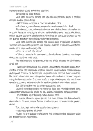 136
Contos Melhores - 2014
momento ela não ouvira movimento dos cães.
Bem ainda era cedo demais.
Mais tarde ela ouviu barulho em uma lata que tombou, parou e prestou
atenção, Andréa estava tensa.
– Não foi nada, o caseiro já deve ter soltado os cães.
– Que bom agora melhorou, porque não me disse que tinha cães?
Rita não respondeu, achou estranho que além do barulho da lata nada mais
se ouviu. Passaram mais alguns minutos, o silêncio lá fora era assustador. Afinal,
seriam aqueles cachorros tão silenciosos? Continuaram com suas leituras e de vez
em quando discutiam baixinho alguma dúvida que surgia.
Meia noite, deram uma parada nos estudos para prepararem um lanche.
Tomaram um chocolate quentinho com algumas torradas e voltaram aos estudos.
A noite seria longa. Andréa pergunta:
– E os cachorros? Não latem?
– Talvez o caseiro tenha se esquecido de soltá-los ou devido ao mau tempo
deixou para soltá-los mais tarde.
Rita não acreditava no que dizia, mas se a amiga entrasse em pânico seria
ainda pior.
– Não houve motivo para eles latirem. Esta ventania está para passar, feliz-
mente a energia não foi cortada, sinal que estamos exagerando na nossa avaliação
do temporal. Como se ela tivesse feito um pedido muito especial, foram atendidas.
Um estalo misturou-se a um raio que iluminou o interior da casa para em seguida
mergulhá-la na escuridão. O som do trovão ia longe, deixava para trás uma árvore
que não suportou o forte vendaval e foi ao chão caindo atravessada na estrada.
Elas só iriam saber se o dia amanhecesse para elas.
Devido à escuridão reinante no interior da casa, logo Andréa pegou no sono.
A aparente tranquilidade da amiga lhe deu a calma necessária para adormecer.
Enquanto Rita, aguardava algum barulho dos cães.
De repente ela ouviu alguns passos que tanto poderia ser dos cachorros,
do caseiro ou de outra pessoa. Pensou em chamar pelo nome do caseiro, porém,
desistiu.
Trac...trac, aqui mulher vire essa lanterna para cá.
– Não disse que era o fusível?
A luz se fez e os passos se afastaram, Rita acompanhou os passos do casal
até desaparecerem. Adormeceu.
 