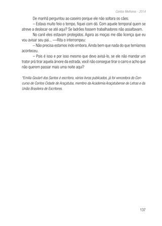 137
Contos Melhores - 2014
De manhã perguntou ao caseiro porque ele não soltara os cães.
– Estava muito feio o tempo, fiquei com dó. Com aquele temporal quem se
atreve a deslocar-se até aqui? Se ladrões fossem trabalhadores não assaltavam.
No canil eles estavam protegidos. Agora as moças me dão licença que eu
vou avisar seu pai... —Rita o interrompeu:
– Não precisa estamos indo embora.Ainda bem que nada do que temíamos
aconteceu.
– Pois é isso e por isso mesmo que devo avisá-lo, se ele não mandar um
trator prá tirar aquela árvore da estrada, você não consegue tirar o carro e acho que
não querem passar mais uma noite aqui?
*Emilia Goulart dos Santos é escritora, vários livros publicados, já foi vencedora do Con-
curso de Contos Cidade de Araçatuba, membro da Academia Araçatubense de Letras e da
União Brasileira de Escritores.
 
