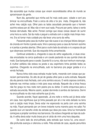 14
Contos Melhores - 2014
tão escondido que muitas coisas que viviam escondidasdos olhos do mundo se
aproximavam da gente.
Num dia, aproveitei que minha avó foi mais cedo para cidade e corri pra
brincar na encruzilhada. Pulei a cerca do sítio e fui pra mata. Chegando lá, não
achei meu calção sujo. Olhei para os lados assustado pensando que o homem
sozinho estava por ali. Mas não vi nem ouvi nada. Procurei por perto; talvez o vento
tivesse derrubado. Não achei. Pensei comigo que essas coisas davam de sumir
uma hora ou outra. Saí da mata e peguei a estrada com o calção mais limpo mes-
mo. Era só tomar mais cuidado pra não levar uma surra da velha.
Passando pela casa da mulher que não suava vi as crianças felizes dançan-
do ciranda em frente à janela vazia.Virei o pescoço para a casa do homem sozinho
e vi portas e janelas abertas. Olhei para o outro lado da estrada e vi a esposa do pai
que observava sorrindo. Que dia esquisito tinha amanhecido.
Continuei andando e, chegando à casa do velho vagabundo, vi duas enxa-
das encostadas na cerca quebrada e um cavalo pastando no seu quintal cheio de
mato. Que banquete para o cavalo. Quando fiz a curva, não ouvi nenhum resmungo.
A mulher solitária não estava na janela e seu espinheiro tinha perdido todos os
espinhos. Chegando na encruzilhada, subi no barranco pra pegar goiaba e vi a
venda fechada.
Nunca tinha visto essa estrada mudar tanto, mexendo com coisas que pa-
reciam permanentes. Do alto do pé de goiaba olhei para a outra estrada. Naquele
dia ela parecia mais fechada, com uma sombra escura. O vento soprava contrário,
batendo nas minhas costas e indo para essa estrada. Naquele dia a brisa fresca
não fez graça no meu rosto nem poeira pra eu deitar. O vento empurrava para a
estrada escurecida. Mesmo assim, acabei dormindo à sombra do barranco. Dormi
na encruzilhada no dia mais estranho que já vira.
Quando acordei, fiquei apavorado. Já era noite e minha avó já devia estar
em casa. Isso significava que já tinha passado por ali e me visto deitado na terra
com o calção mais limpo. Devia estar me esperando na porta com uma varinha
na mão. Fiquei pensando por um breve instante numa maneira para me safar. Foi
quando ouvi um barulho vindo da estrada que dava pra casa. Uma luz tremulante
começava a projetar sombras nos barrancos. Ela estava chegando ao topo da subi-
da. A velha devia estar muito brava pra vir atrás de mim uma hora daquelas.
Do outro lado da encruzilhada, pela estrada que nunca fui, uma escuri-
dão profunda avançou e silenciou a noite. Pela estrada de casa, aquela penumbra
 