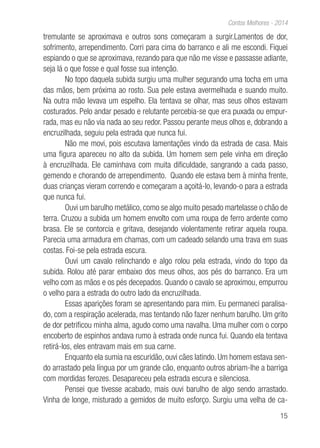 15
Contos Melhores - 2014
tremulante se aproximava e outros sons começaram a surgir.Lamentos de dor,
sofrimento, arrependimento. Corri para cima do barranco e ali me escondi. Fiquei
espiando o que se aproximava, rezando para que não me visse e passasse adiante,
seja lá o que fosse e qual fosse sua intenção.
No topo daquela subida surgiu uma mulher segurando uma tocha em uma
das mãos, bem próxima ao rosto. Sua pele estava avermelhada e suando muito.
Na outra mão levava um espelho. Ela tentava se olhar, mas seus olhos estavam
costurados. Pelo andar pesado e relutante percebia-se que era puxada ou empur-
rada, mas eu não via nada ao seu redor. Passou perante meus olhos e, dobrando a
encruzilhada, seguiu pela estrada que nunca fui.
Não me movi, pois escutava lamentações vindo da estrada de casa. Mais
uma figura apareceu no alto da subida. Um homem sem pele vinha em direção
à encruzilhada. Ele caminhava com muita dificuldade, sangrando a cada passo,
gemendo e chorando de arrependimento. Quando ele estava bem à minha frente,
duas crianças vieram correndo e começaram a açoitá-lo, levando-o para a estrada
que nunca fui.
Ouvi um barulho metálico, como se algo muito pesado martelasse o chão de
terra. Cruzou a subida um homem envolto com uma roupa de ferro ardente como
brasa. Ele se contorcia e gritava, desejando violentamente retirar aquela roupa.
Parecia uma armadura em chamas, com um cadeado selando uma trava em suas
costas. Foi-se pela estrada escura.
Ouvi um cavalo relinchando e algo rolou pela estrada, vindo do topo da
subida. Rolou até parar embaixo dos meus olhos, aos pés do barranco. Era um
velho com as mãos e os pés decepados. Quando o cavalo se aproximou, empurrou
o velho para a estrada do outro lado da encruzilhada.
Essas aparições foram se apresentando para mim. Eu permaneci paralisa-
do, com a respiração acelerada, mas tentando não fazer nenhum barulho. Um grito
de dor petrificou minha alma, agudo como uma navalha. Uma mulher com o corpo
encoberto de espinhos andava rumo à estrada onde nunca fui. Quando ela tentava
retirá-los, eles entravam mais em sua carne.
Enquanto ela sumia na escuridão, ouvi cães latindo. Um homem estava sen-
do arrastado pela língua por um grande cão, enquanto outros abriam-lhe a barriga
com mordidas ferozes. Desapareceu pela estrada escura e silenciosa.
Pensei que tivesse acabado, mais ouvi barulho de algo sendo arrastado.
Vinha de longe, misturado a gemidos de muito esforço. Surgiu uma velha de ca-
 