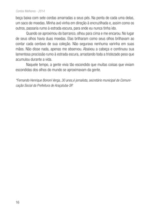 16
Contos Melhores - 2014
beça baixa com sete cordas amarradas a seus pés. Na ponta de cada uma delas,
um saco de moedas. Minha avó vinha em direção à encruzilhada e, assim como os
outros, passaria rumo à estrada escura, para onde eu nunca tinha ido.
Quando se aproximou do barranco, olhou para cima e me encarou. No lugar
de seus olhos havia duas moedas. Elas brilharam como seus olhos brilhavam ao
contar cada centavo de sua coleção. Não segurava nenhuma varinha em suas
mãos. Não disse nada, apenas me observou. Abaixou a cabeça e continuou sua
lamentosa procissão rumo à estrada escura, arrastando toda a tristezado peso que
acumulou durante a vida.
Naquele tempo, a gente vivia tão escondido que muitas coisas que viviam
escondidas dos olhos do mundo se aproximavam da gente.
*Fernando Henrique Bononi Verga, 30 anos,é jornalista, secretário municipal de Comuni-
cação Social da Prefeitura de Araçatuba-SP.
 