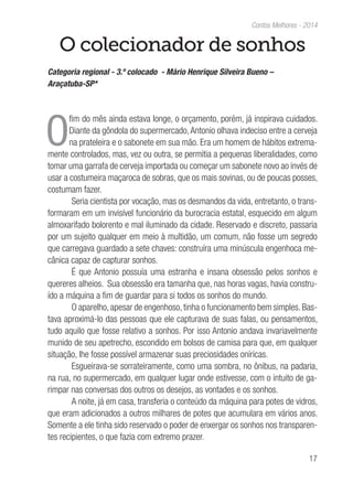 17
Contos Melhores - 2014
O colecionador de sonhos
Categoria regional - 3.º colocado - Mário Henrique Silveira Bueno –
Araçatuba-SP*
O
fim do mês ainda estava longe, o orçamento, porém, já inspirava cuidados.
Diante da gôndola do supermercado,Antonio olhava indeciso entre a cerveja
na prateleira e o sabonete em sua mão. Era um homem de hábitos extrema-
mente controlados, mas, vez ou outra, se permitia a pequenas liberalidades, como
tomar uma garrafa de cerveja importada ou começar um sabonete novo ao invés de
usar a costumeira maçaroca de sobras, que os mais sovinas, ou de poucas posses,
costumam fazer.
Seria cientista por vocação, mas os desmandos da vida, entretanto, o trans-
formaram em um invisível funcionário da burocracia estatal, esquecido em algum
almoxarifado bolorento e mal iluminado da cidade. Reservado e discreto, passaria
por um sujeito qualquer em meio à multidão, um comum, não fosse um segredo
que carregava guardado a sete chaves: construíra uma minúscula engenhoca me-
cânica capaz de capturar sonhos.
É que Antonio possuía uma estranha e insana obsessão pelos sonhos e
quereres alheios. Sua obsessão era tamanha que, nas horas vagas, havia constru-
ído a máquina a fim de guardar para si todos os sonhos do mundo.
O aparelho, apesar de engenhoso, tinha o funcionamento bem simples. Bas-
tava aproximá-lo das pessoas que ele capturava de suas falas, ou pensamentos,
tudo aquilo que fosse relativo a sonhos. Por isso Antonio andava invariavelmente
munido de seu apetrecho, escondido em bolsos de camisa para que, em qualquer
situação, lhe fosse possível armazenar suas preciosidades oníricas.
Esgueirava-se sorrateiramente, como uma sombra, no ônibus, na padaria,
na rua, no supermercado, em qualquer lugar onde estivesse, com o intuito de ga-
rimpar nas conversas dos outros os desejos, as vontades e os sonhos.
A noite, já em casa, transferia o conteúdo da máquina para potes de vidros,
que eram adicionados a outros milhares de potes que acumulara em vários anos.
Somente a ele tinha sido reservado o poder de enxergar os sonhos nos transparen-
tes recipientes, o que fazia com extremo prazer.
 