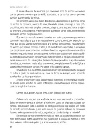 18
Contos Melhores - 2014
O ato de observar lhe ensinara que havia dois tipos de sonhos: os sonhos
que as pessoas sonham quando estão acordadas, e os sonhos que as pessoas
sonham quando estão dormindo.
Os primeiros são os que falam dos desejos, das vontades e quereres, como
os sonhos de consumo, sonhos de amor, liberdade, saúde, emprego, a casa pró-
pria, filhos, uma vida mais simples, um carro, viagens, uma pequena horta, um jan-
tar em Paris. Dessa espécie Antonio possuía guardados vários tipos, desde sonhos
triviais até sonhos megalomaníacos.
Dos sonhos cuja natureza era daqueles sonhados por pessoas que sonham
dormindo, havia alguns que eram razoavelmente comuns, como, por exemplo, so-
nhar que se está voando livremente pelo ar e sonhar com animais. Havia também
os sonhos que traziam pessoas e fatos já há muito tempo esquecidos, e os sonhos
que propiciavam o encontro com familiares falecidos. Alguns retornavam ao útero
materno, enquanto outros iam para guerra. Havia os que viajavam por alguma galá-
xia perdida do universo em companhia de extraterrestres, e os que estouravam for-
tunas nos cassinos de Los Angeles. Também havia os pesadelos e aqueles sonhos
tumultuados, confusos, misturados um no outro, completamente fora de lógica e
desprovidos de qualquer sentido. Por esses tinha especial apreço.
Obviamente que, na prática, acontecia de um tipo de sonho invadir o espaço
do outro, a ponto de confundirem-se, mas, na teoria de Antonio, eram somente
aqueles dois os tipos que existiam.
Antonio chegava em casa, descarregava os sonhos, e contemplava extasia-
do aquele quase sem fim de vidros enfileirados, maravilhado pela imensa capaci-
dade do imaginário humano.
Sonhos seus, porém, não os tinha. Eram todos os dos outros.
Calhou certa vez, em sua ausência, de sua casa ser invadida por ladrões.
Estes remexeram gavetas e abriram armários em busca de algo que pudesse ser
furtado. bagunçaram tudo. A coleção de sonhos provocou nos ladrões um misto
de espanto e incredulidade: quem seria maluco de guardar milhares de pequenos
frascos, todos aparentemente vazios, organizados com tanto rigor e método?
Enfurecidos por não encontrarem nada de valor, os assaltantes acharam por
bem trazer abaixo todos os armários que guardavam a coleção de Antonio e, com
eles, todos os milhares de potes que armazenavam os sonhos.
 