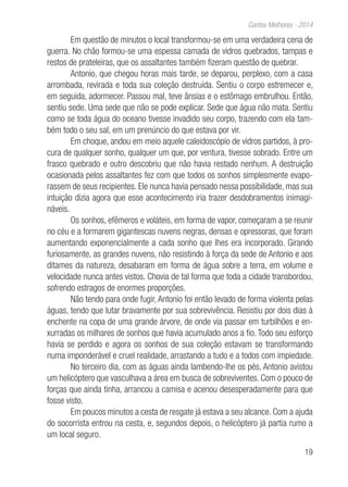 19
Contos Melhores - 2014
Em questão de minutos o local transformou-se em uma verdadeira cena de
guerra. No chão formou-se uma espessa camada de vidros quebrados, tampas e
restos de prateleiras, que os assaltantes também fizeram questão de quebrar.
Antonio, que chegou horas mais tarde, se deparou, perplexo, com a casa
arrombada, revirada e toda sua coleção destruída. Sentiu o corpo estremecer e,
em seguida, adormecer. Passou mal, teve ânsias e o estômago embrulhou. Então,
sentiu sede. Uma sede que não se pode explicar. Sede que água não mata. Sentiu
como se toda água do oceano tivesse invadido seu corpo, trazendo com ela tam-
bém todo o seu sal, em um prenúncio do que estava por vir.
Em choque, andou em meio aquele caleidoscópio de vidros partidos, à pro-
cura de qualquer sonho, qualquer um que, por ventura, tivesse sobrado. Entre um
frasco quebrado e outro descobriu que não havia restado nenhum. A destruição
ocasionada pelos assaltantes fez com que todos os sonhos simplesmente evapo-
rassem de seus recipientes. Ele nunca havia pensado nessa possibilidade, mas sua
intuição dizia agora que esse acontecimento iria trazer desdobramentos inimagi-
náveis.
Os sonhos, efêmeros e voláteis, em forma de vapor, começaram a se reunir
no céu e a formarem gigantescas nuvens negras, densas e opressoras, que foram
aumentando exponencialmente a cada sonho que lhes era incorporado. Girando
furiosamente, as grandes nuvens, não resistindo à força da sede de Antonio e aos
ditames da natureza, desabaram em forma de água sobre a terra, em volume e
velocidade nunca antes vistos. Chovia de tal forma que toda a cidade transbordou,
sofrendo estragos de enormes proporções.
Não tendo para onde fugir, Antonio foi então levado de forma violenta pelas
águas, tendo que lutar bravamente por sua sobrevivência. Resistiu por dois dias à
enchente na copa de uma grande árvore, de onde via passar em turbilhões e en-
xurradas os milhares de sonhos que havia acumulado anos a fio. Todo seu esforço
havia se perdido e agora os sonhos de sua coleção estavam se transformando
numa imponderável e cruel realidade, arrastando a tudo e a todos com impiedade.
No terceiro dia, com as águas ainda lambendo-lhe os pés, Antonio avistou
um helicóptero que vasculhava a área em busca de sobreviventes. Com o pouco de
forças que ainda tinha, arrancou a camisa e acenou desesperadamente para que
fosse visto.
Em poucos minutos a cesta de resgate já estava a seu alcance. Com a ajuda
do socorrista entrou na cesta, e, segundos depois, o helicóptero já partia rumo a
um local seguro.
 