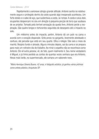 20
Contos Melhores - 2014
Rapidamente a aeronave atingiu grande altitude. Antonio sentia-se relativa-
mente seguro e protegido dentro do cesto quando algo inesperado aconteceu. Um
forte estalo e o cabo de aço, que sustentava a cesta, se rompe.A cesta e seus dois
ocupantes despencam no céu em direção à pequena porção de terra que acabava
de se projetar. Tomado pela terrível sensação da queda livre, Antonio perde a res-
piração. São quatro longos e torturantes segundos de desespero até o impacto no
solo.
Um milésimo antes do impacto, porém, Antonio dá um pulo na cama e
acorda com o coração disparado. Grito preso na garganta, levemente atordoado e
confuso, ele percebe que está em seu quarto. Olha o relógio. São seis e meia da
manhã. Respira fundo e aliviado. Alguns minutos depois, sai da cama e se prepara
para mais um rotineiro dia de trabalho. Ao mirar o espelho não se reconhece como
Antonio. Ele vê outra pessoa; vê, de fato, quem realmente é. Seu nome verdadeiro
é Miguel, e já tinha perdido as contas de quantas vezes sonhara que era Antonio.
Horas mais tarde, no supermercado, ele compra um sabonete novo.
*Mário Henrique Silveira Bueno, 42 anos, é fotógrafo artístico, já ganhou vários prêmios
como artista plástico, Araçatuba-SP.
 