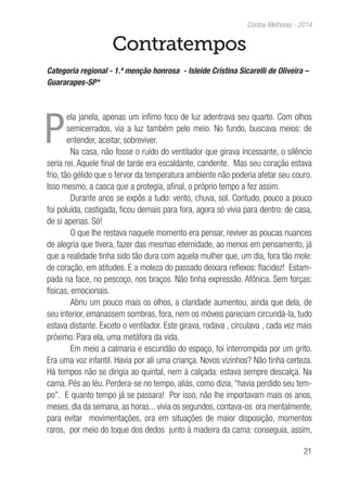 21
Contos Melhores - 2014
Contratempos
Categoria regional - 1.ª menção honrosa - Isleide Cristina Sicarelli de Oliveira –
Guararapes-SP*
P
ela janela, apenas um ínfimo foco de luz adentrava seu quarto. Com olhos
semicerrados, via a luz também pelo meio. No fundo, buscava meios: de
entender, aceitar, sobreviver.
Na casa, não fosse o ruído do ventilador que girava incessante, o silêncio
seria rei. Aquele final de tarde era escaldante, candente. Mas seu coração estava
frio, tão gélido que o fervor da temperatura ambiente não poderia afetar seu couro.
Isso mesmo, a casca que a protegia, afinal, o próprio tempo a fez assim.
Durante anos se expôs a tudo: vento, chuva, sol. Contudo, pouco a pouco
foi poluída, castigada, ficou demais para fora, agora só vivia para dentro: de casa,
de si apenas. Só!
O que lhe restava naquele momento era pensar, reviver as poucas nuances
de alegria que tivera, fazer das mesmas eternidade, ao menos em pensamento, já
que a realidade tinha sido tão dura com aquela mulher que, um dia, fora tão mole:
de coração, em atitudes. E a moleza do passado deixara reflexos: flacidez! Estam-
pada na face, no pescoço, nos braços. Não tinha expressão. Afônica. Sem forças:
físicas, emocionais.
Abriu um pouco mais os olhos, a claridade aumentou, ainda que dela, de
seu interior, emanassem sombras, fora, nem os móveis pareciam circundá-la, tudo
estava distante. Exceto o ventilador. Este girava, rodava , circulava , cada vez mais
próximo. Para ela, uma metáfora da vida.
Em meio a calmaria e escuridão do espaço, foi interrompida por um grito.
Era uma voz infantil. Havia por ali uma criança. Novos vizinhos? Não tinha certeza.
Há tempos não se dirigia ao quintal, nem à calçada: estava sempre descalça. Na
cama. Pés ao léu. Perdera-se no tempo, aliás, como dizia, “havia perdido seu tem-
po”. E quanto tempo já se passara! Por isso, não lhe importavam mais os anos,
meses, dia da semana, as horas... vivia os segundos, contava-os ora mentalmente,
para evitar movimentações, ora em situações de maior disposição, momentos
raros, por meio do toque dos dedos junto à madeira da cama: conseguia, assim,
 
