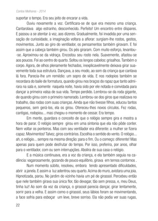 22
Contos Melhores - 2014
suportar o tempo. Era seu jeito de encarar a vida.
Ouviu novamente a voz. Certificara-se de que era mesmo uma criança.
Cantarolava algo estranho, desconhecido. Perfeito! Um encontro entre díspares.
E passou a se atentar à voz, aos dizeres. Gradualmente, foi invadida por uma sen-
sação de curiosidade, a imaginação voltara a aflorar: surgiam-lhe rostos, gestos,
movimentos. Junto ao giro do ventilador, os pensamentos também giravam. E foi
assim que a cabeça também girou. Os pés giraram. Com muito esforço, levantou-
-se. Aproximou-se da vidraça. Encostou seu rosto nela. Suavemente, afastou-se
aos poucos. Foi ao centro do quarto. Soltou os longos cabelos: grisalhos.Também o
corpo. Agora, de olhos plenamente fechados, inexplicavelmente deixava girar sua-
vemente toda sua estrutura. Dançava, a seu modo, ao som da criança que cantava
lá fora. Parecia-lhe um remédio: um sopro de vida. E nos rodopios também se
recordara do baile de formatura, quando girou nos braços do rapaz que tanto admi-
rara na sala e, somente naquela noite, havia sido por ele notada e convidada para
dançar a primeira valsa de sua vida. Tempo perdido. Lembrou-se da roda gigante,
de quando girou com o primeiro namorado. Lembrou-se dos giros que realizava no
trabalho, das rodas com suas crianças.Ainda que não tivesse filhos, educou tantos
pequenos, sem gerá-los, ela os girou. Ofereceu-lhes novos círculos. Fez rodas,
cantigas, rodopiou... mas chegou o momento de cessar. Era tempo.
Em mente, guardara o conceito de que o relógio sempre gira e mostra a
hora de parar. O relógio sempre girou em uma sintonia que ela não pôde conter.
Nem voltar os ponteiros. Mas com seu ventilador era diferente: a mulher se fizera
capaz. Movimentos! Talvez, giros contrários. Escolhia o sentido do vento. O relógio...
ah, o relógio... sempre na mesma direção: para o fim. Ou o começo: diferente! Mas
apenas para quem pode desfrutar do tempo. Por isso, preferira, por anos, olhar
para o ventilador, com ou sem interrupções. Abolira de sua casa o relógio.
E a música continuava, era a voz da criança, e ela também seguia na ca-
dência: vagarosamente, gozando de pouco equilíbrio, girava em ternos contornos .
Num momento súbito, resolveu, embora tendo apresentado dificuldades,
abrir a janela. E assim a luz adentrou seu quarto.Acima do muro, avistara uma joia.
Hipnotizada, parou. No jardim do vizinho havia um pé de girassol. Percebeu então
que nele também girava sua única flor, tão devagar, tão sem pressa, e, meu Deus,
tinha luz! Ao som da voz da criança, o girassol parecia dançar, girar lentamente,
sorrir para a velha. E assim como o girassol, seus lábios foram se movimentando,
a face sofria para esboçar um leve, breve sorriso. Ela não podia ver suas rugas,
 