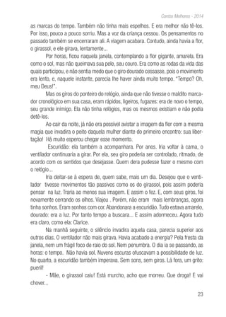23
Contos Melhores - 2014
as marcas do tempo. Também não tinha mais espelhos. E era melhor não tê-los.
Por isso, pouco a pouco sorriu. Mas a voz da criança cessou. Os pensamentos no
passado também se encerraram ali. A viagem acabara. Contudo, ainda havia a flor,
o girassol, e ele girava, lentamente...
Por horas, ficou naquela janela, contemplando a flor gigante, amarela. Era
como o sol, mas não queimava sua pele, seu couro. Era como as rodas da vida das
quais participou, e não sentia medo que o giro dourado cessasse, pois o movimento
era lento, e, naquele instante, parecia lhe haver ainda muito tempo. “Tempo? Oh,
meu Deus!”.
Mas os giros do ponteiro do relógio, ainda que não tivesse o maldito marca-
dor cronológico em sua casa, eram rápidos, ligeiros, fugazes: era de novo o tempo,
seu grande inimigo. Ela não tinha relógios, mas os mesmos existiam e não podia
detê-los.
Ao cair da noite, já não era possível avistar a imagem da flor com a mesma
magia que invadira o peito daquela mulher diante do primeiro encontro: sua liber-
tação! Há muito esperou chegar esse momento.
Escuridão: ela também a acompanhara. Por anos. Iria voltar à cama, o
ventilador continuaria a girar. Por ela, seu giro poderia ser controlado, ritmado, de
acordo com os sentidos que desejasse. Quem dera pudesse fazer o mesmo com
o relógio...
Iria deitar-se à espera de, quem sabe, mais um dia. Desejou que o venti-
lador tivesse movimentos tão passivos como os do girassol, pois assim poderia
pensar na luz. Traria ao menos sua imagem. E assim o fez. E, com seus giros, foi
novamente cerrando os olhos. Viajou . Porém, não eram mais lembranças, agora
tinha sonhos. Eram sonhos com cor.Abandonara a escuridão.Tudo estava amarelo,
dourado: era a luz. Por tanto tempo a buscara... E assim adormeceu. Agora tudo
era claro, como ela: Clarice.
Na manhã seguinte, o silêncio invadira aquela casa, parecia superior aos
outros dias. O ventilador não mais girava. Havia acabado a energia? Pela fresta da
janela, nem um frágil foco de raio do sol. Nem penumbra. O dia ia se passando, as
horas: o tempo. Não havia sol. Nuvens escuras ofuscavam a possibilidade de luz.
No quarto, a escuridão também imperava. Sem sons, sem giros. Lá fora, um grito:
pueril!
- Mãe, o girassol caiu! Está murcho, acho que morreu. Que droga! E vai
chover...
 