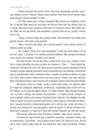 24
Contos Melhores - 2014
– Calma, menina! Vão nascer outros. São como as pessoas: nascem, vivem,
mas depois morrem. Passam! Nada é para sempre. Para tudo há um tempo. Aliás,
anda porque o tempo também mudou...
– Ah! Não queria que o tempo passasse! Não queria que chegasse a hora
de ir à escola! Não queria ter que parar de brincar! Para isso que devem viver as
crianças. Não queria que o girassol morresse. Eu só queria brincar. Não podia cho-
ver! Mãe, ele era tão bonito, tão amarelinho, parecia feito de luz, parecia mesmo
com o sol...
– Chega, menina! Deixe de conversa fiada. Está tentando me enrolar para
ganhar tempo e não fazer o que precisa!
– Mas a senhora não disse que o tempo passa? Como ganhar tempo? O
tempo a gente só perde...
– Ah, moleca! !Pare com suas enrolações. É hora de tomar banho, de se
arrumar para ir à escola. E eu também preciso trabalhar. Meu serviço me espera,
meus alunos me esperam. Também vou à escola.
Na casa ao lado, na casa da velha, a única irmã, mais nova, chegara e avis-
tara o corpo estendido na cama, pensou em chamá-la: “Clari...”. Tudo estava rijo,
finalmente, literalmente, sem vida. Não pareceu surpresa. Já era esperada sua hora
há algum tempo.Apenas precisava tomar as providências necessárias, burocracias
para o sepultamento. Não a visitara há dias, a pedido da própria enferma. Ela que
fora clara, Dona Clarice, estava como sua casa: escura. Clarice não mais reluziria.
Nem se houvesse flores, nem mesmo com o girassol. Clarice não tinha mais tempo.
No quarto, sobre um criado- mudo, a irmã ainda avistou um caderno velho
com algumas anotações: devaneios, lembranças registradas pela mulher sem luz.
De relance, viu no final da página aberta: “Eu odeio relógios. Não consigo controlá-
-los. Eu odeio o tempo: ele sempre me controlou”. E respirou fundo. Embora um
pouco abatida, estava com pressa. Precisava tomar atitudes, formalidades da vida.
Teria de avisar os poucos parentes que tinham, talvez alguns conhecidos da faleci-
da e, naquele momento, estava preocupada com o almoço que ainda não fizera. O
bisneto viria almoçar em sua casa após a saída da escola. O marido também che-
garia para o almoço. E a casa nem tinha sido varrida. Naquele dia, não deu tempo.
Havia tanta coisa para fazer. Precisava, também, lutar contra o tempo.
A menina da casa vizinha saiu a caminho da escola. Atrasada. Porém, não
se preocupava. Caminhava. Seus passos eram leves. Ela ainda era livre. Nunca
vira a velha Clarice. Não sabia de sua existência, eram duas estranhas. Embora
 