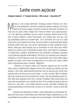 26
Contos Melhores - 2014
Leite com açúcar
Categoria regional - 2.ª menção honrosa - Rita Lavoyer – Araçatuba-SP*
M
elissa é uma criança admirável. Consegue projetar histórias com cená-
rios cinematográficos, servindo-se apenas de gestos e palavras. Com seus
doze anos de pura magia e encanto, dá vida ao inanimado. Escalaram-na,
mais uma vez, para o teste. Chegara-lhe a hora de mostrar que o papel ajustava-
-se a ela. Nenhuma candidata, que por ventura houvesse, poderia tomá-lo. Me-
lissa, convicta, adentrou o palco improvisado: uma simples sala, mas que, com
sua genialidade poderia ser transformada. Ela a iluminaria com sua luz e cada
canto seria o que quisesse que fosse. Recursos faziam-se desnecessários àquela
eminente artista mirim que, com primor, representava os fatos, enrijando os bas-
tidores. Sabia que havia pessoas que se escondiam de seus olhos para melhor
observá-la, avaliá-la para a atribuição do papel, talvez, para testá-la ou espicaçá-
-la. Nada disso a abalaria, desempenharia com perfeição o monólogo e ganharia
o que pretendia daqueles observadores. Dar-lhes-ia as respostas que quisessem,
contando-as. Genial! Algumas vezes, fora surpreendida com os seus olhos negros
parados no tempo. Como fixava-se longamente em um ponto sem mexer o globo
ocular impressionava quem a assistia. Magnífica!
– Mamãe e eu éramos unidas, não tínhamos ninguém por nós. Era filha
única, como eu. Mamãe trazia mágoas da vovó, acho, desde a sua infância, por isso
estavam, mãe e filha, dolorosamente presentes uma na vida da outra. Viviam bem
quando cada uma ficava em sua casa. Papai... eu não o conheci. Não me falavam
sobre ele, somente que morreu antes de eu nascer, mas não acreditava nessa his-
tória. Não havia segredos entre mim e mamãe. Acreditava. Mas havia! Havia uma
caixa onde ela guardava o seu vestido de noiva. Tinha vontade de pegá-lo para ver
como era o seu corte, o seu modelo. Deveria ser justo, marcando a silhueta que
mamãe apresentava numa foto onde um dia eu a vi, somente... Nunca vi outra foto
dela!
Enquanto ela declamava a história, sendo observada por profissionais da-
quela arte de encenar, movimentava suas mãozinhas frágeis, projetando no ar, com
a suavidade de seus gestos, as imagens de sua personagem. Dramática Melissa!
 