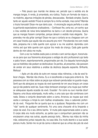 27
Contos Melhores - 2014
– Pelo pouco que mamãe me deixou ver, percebi que o vestido era de
mangas longas. A renda, já amarelada, era rústica. Trazia um formato de rosas e,
no miolinho, algumas imitações de pérolas, descascadas. Bordado simples. Queria
tanto ver aquele vestido! Prová-lo sempre foi a minha vontade, mas como? Mamãe
o trazia trancado! Disse-me que daria azar, - A encenação seguia perfeita e a sala
ia ganhando espectadores-analisadores. – Confessei-lhe, certa vez, um sonho: que
o meu vestido de noiva teria babadinhos na barra e um decote-princesa. Queria
que as mangas fossem compridas, porque deixam o vestido mais elegante. Sur-
preendeu-me ela gritar comigo! Disse-me que o cortaria se eu chegasse com um
em casa! Insistiu que aquilo não era assunto pra mim! Percebendo-me com medo
dela, preparou-me o leite quente com açúcar e eu me acalmei. Aprendeu com
minha avó que leite quente com açúcar tira medo de criança. Cada gole quente
dentro de mim alivia-me muito.
Com a voz na medida exata para o enredo e sem sorriso algum, transmuta-
va-se para que sua fisionomia alcançasse o estágio de atriz profissional cujo texto
e palco foram, espontaneamente, programados por ela. Era daquela transmutação
que os holofotes não podiam se desfocalizar. Os peritos, ali presentes, não paravam
de anotar em seus relatórios a análise da destreza daquela expoente. Brilhante,
Melissa!
– Após um dia atrás do outro em nossas vidas rotineiras, o dia da vovó fa-
lecer chegou. Mamãe não chorou. Eu a vi escolhendo a roupa para enterrá-la. Ela
passeava com as mãos sobre as peças que estavam penduradas no guarda-roupa.
Senti que ela abraçava as roupas da vovó querendo ter em seus braços um corpo
que já não poderia vesti-las. Suas mãos tentavam enxergar uma roupa que melhor
se adequasse àquela ocasião da vovó. Ocasião! Foi como eu ouvi mamãe dizer!
Separou uma blusa estampada, muito velha, e uma saia que não combinava com
nada. Deixou o conjunto desornado sobre a cama. Arrancou as roupas que vovó
vestia e começou a limpá-la com toalhas ensaboadas. Usou o sabonete preferi-
do da vovó. Perguntei-lhe se queria que eu a ajudasse. Respondeu-me com um
“não” isento de qualquer sentimento. Foi uma cena chocante vê-la limpando o
corpo da vovó. Era o seu último banho. Vi muita pele esparramada sobre a cama.
O corpo dela era muito estranho, as partes que o compunham pareciam não se
encaixarem umas nas outras, aquele pescoço torto... Morreu nas mãos da minha
mãe, estávamos juntas naquele dia, na casa dela. Era muito doente e a sua saúde
piorara muito. Sentei-me no pé da cama e observei que as unhas dos pés da vovó
 