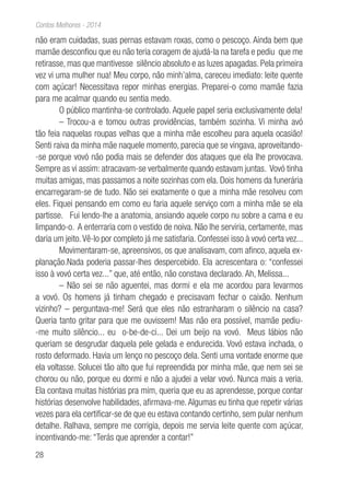 28
Contos Melhores - 2014
não eram cuidadas, suas pernas estavam roxas, como o pescoço. Ainda bem que
mamãe desconfiou que eu não teria coragem de ajudá-la na tarefa e pediu que me
retirasse, mas que mantivesse silêncio absoluto e as luzes apagadas. Pela primeira
vez vi uma mulher nua! Meu corpo, não minh’alma, careceu imediato: leite quente
com açúcar! Necessitava repor minhas energias. Preparei-o como mamãe fazia
para me acalmar quando eu sentia medo.
O público mantinha-se controlado. Aquele papel seria exclusivamente dela!
– Trocou-a e tomou outras providências, também sozinha. Vi minha avó
tão feia naquelas roupas velhas que a minha mãe escolheu para aquela ocasião!
Senti raiva da minha mãe naquele momento, parecia que se vingava, aproveitando-
-se porque vovó não podia mais se defender dos ataques que ela lhe provocava.
Sempre as vi assim: atracavam-se verbalmente quando estavam juntas. Vovó tinha
muitas amigas, mas passamos a noite sozinhas com ela. Dois homens da funerária
encarregaram-se de tudo. Não sei exatamente o que a minha mãe resolveu com
eles. Fiquei pensando em como eu faria aquele serviço com a minha mãe se ela
partisse. Fui lendo-lhe a anatomia, ansiando aquele corpo nu sobre a cama e eu
limpando-o. A enterraria com o vestido de noiva. Não lhe serviria, certamente, mas
daria um jeito.Vê-lo por completo já me satisfaria. Confessei isso à vovó certa vez...
Movimentaram-se, apreensivos, os que analisavam, com afinco, aquela ex-
planação.Nada poderia passar-lhes despercebido. Ela acrescentara o: “confessei
isso à vovó certa vez...” que, até então, não constava declarado. Ah, Melissa...
– Não sei se não aguentei, mas dormi e ela me acordou para levarmos
a vovó. Os homens já tinham chegado e precisavam fechar o caixão. Nenhum
vizinho? – perguntava-me! Será que eles não estranharam o silêncio na casa?
Queria tanto gritar para que me ouvissem! Mas não era possível, mamãe pediu-
-me muito silêncio... eu o-be-de-ci... Dei um beijo na vovó. Meus lábios não
queriam se desgrudar daquela pele gelada e endurecida. Vovó estava inchada, o
rosto deformado. Havia um lenço no pescoço dela. Senti uma vontade enorme que
ela voltasse. Solucei tão alto que fui repreendida por minha mãe, que nem sei se
chorou ou não, porque eu dormi e não a ajudei a velar vovó. Nunca mais a veria.
Ela contava muitas histórias pra mim, queria que eu as aprendesse, porque contar
histórias desenvolve habilidades, afirmava-me. Algumas eu tinha que repetir várias
vezes para ela certificar-se de que eu estava contando certinho, sem pular nenhum
detalhe. Ralhava, sempre me corrigia, depois me servia leite quente com açúcar,
incentivando-me: “Terás que aprender a contar!”
 