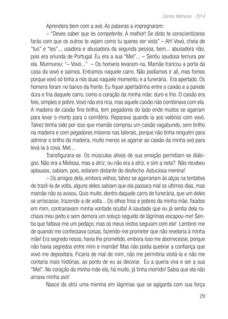 29
Contos Melhores - 2014
Aprendera bem com a avó. As palavras a impregnaram:
– “Deves saber que és competente. A melhor! Se disto te conscientizares
farás com que os outros te vejam como tu queres ser vista” – Ah! Vovó, cheia de
“tus” e “tes”... usadora e abusadora da segunda pessoa, bem... abusadora não,
pois era oriunda de Portugal. Eu era a sua “Mel”... – Sentiu saudosa ternura por
ela. Murmurou: “– Vovó...” – Os homens levaram-na. Mamãe trancou a porta da
casa da vovó e saímos. Entramos naquele carro. Não podíamos ir ali, mas fomos
porque vovó só tinha a nós duas naquele momento, e a funerária. Era apertado. Os
homens foram no banco da frente. Eu fiquei apertadinha entre o caixão e a parede
dura e fria daquele carro, como o coração da minha mãe: duro e frio. O caixão era
feio, simples e pobre.Vovó não era rica, mas aquele caixão não combinava com ela.
A madeira de caixão fino brilha, tem pegadores do lado onde muitos se agarram
para levar o morto para o cemitério. Reparava quando ia aos velórios com vovó.
Talvez tenha sido por isso que mamãe comprou um caixão vagabundo, sem brilho
na madeira e com pegadores míseros nas laterais, porque não tinha ninguém para
admirar o brilho da madeira, muito menos se agarrar ao caixão da minha avó para
levá-la à cova. Mel...
Transfigurara-se. Os músculos ativos de sua emoção permitiam-se diálo-
gos. Não era a Melissa, mas a atriz; ou não era a atriz, e sim a neta? Não recebeu
aplausos, sabiam, pois, estarem distante do desfecho. Astuciosa menina!
– Os amigos dela, embora velhos, talvez se agarrariam às alças na tentativa
de trazê-la de volta, alguns deles sabiam que ela passara mal os últimos dias, mas
mamãe não os avisou. Quis muito, dentro daquele carro de funerária, que um deles
se arriscasse, trazendo-a de volta... Os olhos frios e pobres da minha mãe, fixados
em mim, contrariavam minha vontade oculta! A saudade que eu já sentia dela ra-
chava meu peito e sem demora um soluço seguido de lágrimas escapou-me! Sen-
tia que faltava-me um pedaço, mas os meus restos seguiam com ela! Lembrei-me
de quando me confessava coisas, fazendo-me prometer que não revelaria à minha
mãe! Era segredo nosso, havia lhe prometido, embora isso me aborrecesse, porque
não havia segredos entre mim e mamãe! Mas não podia quebrar a confiança que
vovó me depositara. Ficaria de mal de mim, não me permitiria visitá-la e não me
contaria mais histórias, ao ponto de eu as decorar. Eu a queria viva e ser a sua
“Mel”. No coração da minha mãe ela, há muito, já tinha morrido! Sabia que ela não
amava minha avó!
Nasce da atriz uma menina em lágrimas que se agiganta com sua força
 