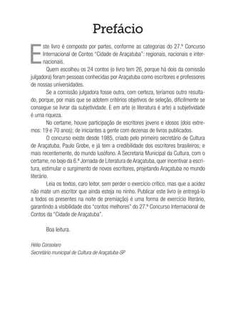 Prefácio
E
ste livro é composto por partes, conforme as categorias do 27.º Concurso
Internacional de Contos “Cidade de Araçatuba”: regionais, nacionais e inter-
nacionais.
Quem escolheu os 24 contos (o livro tem 26, porque há dois da comissão
julgadora) foram pessoas conhecidas por Araçatuba como escritores e professores
de nossas universidades.
Se a comissão julgadora fosse outra, com certeza, teríamos outro resulta-
do, porque, por mais que se adotem critérios objetivos de seleção, dificilmente se
consegue se livrar da subjetividade. E em arte (e literatura é arte) a subjetividade
é uma riqueza.
No certame, houve participação de escritores jovens e idosos (dois extre-
mos: 19 e 70 anos); de iniciantes a gente com dezenas de livros publicados.
O concurso existe desde 1985, criado pelo primeiro secretário de Cultura
de Araçatuba, Paulo Grobe, e já tem a credibilidade dos escritores brasileiros; e
mais recentemente, do mundo lusófono. A Secretaria Municipal da Cultura, com o
certame, no bojo da 6.ª Jornada de Literatura de Araçatuba, quer incentivar a escri-
tura, estimular o surgimento de novos escritores, projetando Araçatuba no mundo
literário.
Leia os textos, caro leitor, sem perder o exercício crítico, mas que a acidez
não mate um escritor que ainda esteja no ninho. Publicar este livro (e entregá-lo
a todos os presentes na noite de premiação) é uma forma de exercício literário,
garantindo a visibilidade dos “contos melhores” do 27.º Concurso Internacional de
Contos da “Cidade de Araçatuba”.
Boa leitura.
Hélio Consolaro
Secretário municipal de Cultura de Araçatuba-SP
 
