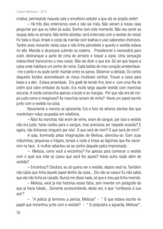 30
Contos Melhores - 2014
criativa, permeando naquela sala o envoltório sedutor a que ela se propôs exibir!
– Há três dias enterramos vovó e não saí mais. Não vieram à nossa casa
perguntar por que eu faltei às aulas. Sonhei com este momento. Não vou sentir as
roupas dela no armário. Não tenho dúvidas: será enterrada com o vestido de noiva!
Fiz todo o ritual, limpei o corpo da mamãe com toalhas e usei sabonetes cheirosos.
Tantos anos morando nesta casa e não tinha percebido o quanto o vestido estava
no alto. Mamãe o alcançava subindo na cadeira. Providenciei o necessário para
subir, destranquei a parte de cima do armário e toquei a caixa. Uma sensação
indescritível transcorreu o meu corpo. Não sei dizer o que era. Só sei que toquei a
caixa onde habitava um sonho de noiva. Cada batida do meu coração arrebentava-
-me o peito e eu pude sentir mamãe entre os panos. Observei-a deitada. Os cortes
daqueles tecidos acomodavam os meus imutáveis sonhos. Trouxe a caixa para
baixo e a abri. Estava amarelado. Era godê de tecido fino, leve e com uma fita de
cetim azul claro embaixo do busto. Era muito largo aquele vestido com manchas
escuras.A renda compunha apenas o busto e as mangas. Por que não era de cor-
po justo como o imaginava? As manchas seriam de vinho? Havia um papel escrito
junto com o vestido na caixa.
Novamente a menina se apresenta. Era o foco de olhares atentos dos que
mantinham mãos ocupadas em relatórios.
– Não! As manchas não eram de vinho, eram de sangue, por isso o vestido
não era justo, havia razões para o sangue, mas precisava ser naquela ocasião? E
agora, não tínhamos ninguém por nós! O que será de mim? O que será de mim?
A sala, iluminada pelas imaginações de Melissa, silenciou-se. Com suas
mãozinhas, pequenas e frágeis, tampa o rosto e limpa as lágrimas que lhe escor-
rem na face. A mulher adiantou-se ao centro daquele palco improvisado.
– Melissa, como você a encontrou? Foi apenas para conhecer o vestido
com o qual sua mãe se casou que você fez aquilo? Havia outra razão além do
vestido?
– Encontrou?! Doutora, eu só queria ver o vestido, depois vesti-la. Também
não sabia que tinha aquele papel dentro da caixa... Ela não se casou! Eu não sabia
que ela não tinha se casado. Nunca me disse nada, só que o meu pai tinha morrido.
– Melissa, você já nos historiou esses fatos, sem inverter um parágrafo do
que já havia falado... Somente acrescentando, desta vez, o que “confessou à sua
avó”!
– “A polícia já terminou a perícia, Melissa!” - “ O que estava escrito no
papel que encontrou junto com o vestido? - “ O psiquiatra a aguarda, Melissa!”.
 