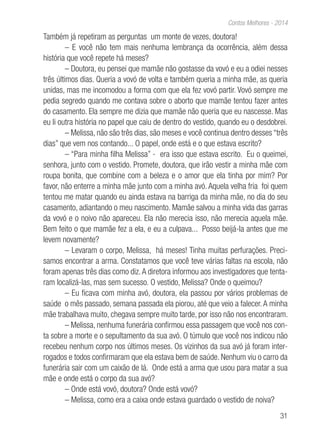 31
Contos Melhores - 2014
Também já repetiram as perguntas um monte de vezes, doutora!
– E você não tem mais nenhuma lembrança da ocorrência, além dessa
história que você repete há meses?
– Doutora, eu pensei que mamãe não gostasse da vovó e eu a odiei nesses
três últimos dias. Queria a vovó de volta e também queria a minha mãe, as queria
unidas, mas me incomodou a forma com que ela fez vovó partir. Vovó sempre me
pedia segredo quando me contava sobre o aborto que mamãe tentou fazer antes
do casamento. Ela sempre me dizia que mamãe não queria que eu nascesse. Mas
eu li outra história no papel que caiu de dentro do vestido, quando eu o desdobrei.
– Melissa, não são três dias, são meses e você continua dentro desses “três
dias” que vem nos contando... O papel, onde está e o que estava escrito?
– “Para minha filha Melissa” - era isso que estava escrito. Eu o queimei,
senhora, junto com o vestido. Promete, doutora, que irão vestir a minha mãe com
roupa bonita, que combine com a beleza e o amor que ela tinha por mim? Por
favor, não enterre a minha mãe junto com a minha avó. Aquela velha fria foi quem
tentou me matar quando eu ainda estava na barriga da minha mãe, no dia do seu
casamento, adiantando o meu nascimento. Mamãe salvou a minha vida das garras
da vovó e o noivo não apareceu. Ela não merecia isso, não merecia aquela mãe.
Bem feito o que mamãe fez a ela, e eu a culpava... Posso beijá-la antes que me
levem novamente?
– Levaram o corpo, Melissa, há meses! Tinha muitas perfurações. Preci-
samos encontrar a arma. Constatamos que você teve várias faltas na escola, não
foram apenas três dias como diz.A diretora informou aos investigadores que tenta-
ram localizá-las, mas sem sucesso. O vestido, Melissa? Onde o queimou?
– Eu ficava com minha avó, doutora, ela passou por vários problemas de
saúde o mês passado, semana passada ela piorou, até que veio a falecer.A minha
mãe trabalhava muito, chegava sempre muito tarde, por isso não nos encontraram.
– Melissa, nenhuma funerária confirmou essa passagem que você nos con-
ta sobre a morte e o sepultamento da sua avó. O túmulo que você nos indicou não
recebeu nenhum corpo nos últimos meses. Os vizinhos da sua avó já foram inter-
rogados e todos confirmaram que ela estava bem de saúde. Nenhum viu o carro da
funerária sair com um caixão de lá. Onde está a arma que usou para matar a sua
mãe e onde está o corpo da sua avó?
– Onde está vovó, doutora? Onde está vovó?
– Melissa, como era a caixa onde estava guardado o vestido de noiva?
 