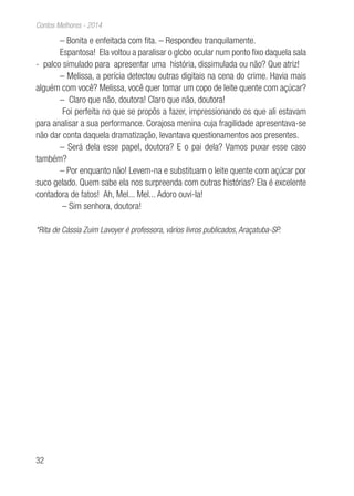 32
Contos Melhores - 2014
– Bonita e enfeitada com fita. – Respondeu tranquilamente.
Espantosa! Ela voltou a paralisar o globo ocular num ponto fixo daquela sala
- palco simulado para apresentar uma história, dissimulada ou não? Que atriz!
– Melissa, a perícia detectou outras digitais na cena do crime. Havia mais
alguém com você? Melissa, você quer tomar um copo de leite quente com açúcar?
– Claro que não, doutora! Claro que não, doutora!
Foi perfeita no que se propôs a fazer, impressionando os que ali estavam
para analisar a sua performance. Corajosa menina cuja fragilidade apresentava-se
não dar conta daquela dramatização, levantava questionamentos aos presentes.
– Será dela esse papel, doutora? E o pai dela? Vamos puxar esse caso
também?
– Por enquanto não! Levem-na e substituam o leite quente com açúcar por
suco gelado. Quem sabe ela nos surpreenda com outras histórias? Ela é excelente
contadora de fatos! Ah, Mel... Mel... Adoro ouvi-la!
– Sim senhora, doutora!
*Rita de Cássia Zuim Lavoyer é professora, vários livros publicados, Araçatuba-SP.
 