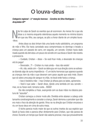 33
Contos Melhores - 2014
O louva-deus
Categoria regional - 3.ª menção honrosa - Caroline da Silva Rodrigues –
Araçatuba-SP*
N
ão foi culpa de Sarah os eventos que ali ocorreram. Ao menos foi o que ela
disse a si mesma enquanto relembrava aquele momento no mínimo bizarro
em que seu filho, seu sangue, se pôs a chorar diante de um simples louva-
-deus.
Antes disso os dois tinham tido uma tarde muito satisfatória, um programa
de mãe e filho. Ela havia cancelado seus compromissos no domingo e levado a
criança para um passeio de carro, em seguida, um sorvete. Cristian havia dado
risada quando ela derrubou um pouco do sorvete em sua blusa e Sarah não resistiu
a provocá-lo.
– Cuidado, Cristian – disse – Se você ficar rindo, o devorador de crianças
virá te pegar!
– Devorador...?! – Cristian riu mais ainda – Isso não existe!
– Ah, não, existe sim – Sarah se debruçou em sua direção como se estives-
se dizendo algo de suma importância – É um bicho horroroso que aparece quando
as crianças riem da mãe e que devoram sem parar aquele que está rindo. Dizem
que só sobra uma poça de sangue no chão, no local onde havia a criança.
– Isso é besteira mãe – mas Cristian já olhava para os lados, apreensivo.
– Você é que sabe – Sarah disse, dando uma lambida em seu sorvete –
mas, se eu fosse você, tomaria cuida... BÚÚÚ!
Ela não completou a frase, avançando com as duas mãos na clássica pos-
tura de “assustar”.
Cristian começou a chorar muito alto. Dividida entre abaixar a cabeça ante
tamanho constrangimento e consolar a criança, Sarah demorou a perceber que não
era mais o foco da atenção do garoto. Virou-se na direção que Cristian encarava e
viu um louva-deus em cima de outra mesa.
O bicho parecia muito maior do que os outros insetos da sua espécie que
Sarah já havia visto e parecia olhar diretamente para Cristian, que não parava de
chorar. Durante um tempo que Sarah não saberia precisar, mas que provavelmente
 