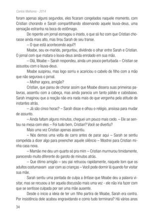 34
Contos Melhores - 2014
foram apenas alguns segundos, eles ficaram congelados naquele momento, com
Cristian chorando e Sarah compartilhando observando aquele louva-deus, uma
sensação estranha na boca do estômago.
De repente um jornal esmagou o inseto, o que só fez com que Cristian cho-
rasse ainda mais alto, mas tirou Sarah de seu transe.
– O que está acontecendo aqui?!
Moabe, seu ex-marido, perguntou, dividindo o olhar entre Sarah e Cristian.
O jornal com que matara o louva-deus ainda enrolado em sua mão.
– Olá, Moabe – Sarah respondeu, ainda um pouco perturbada – Cristian se
assustou com o louva-deus.
Moabe suspirou, mas logo sorriu e acariciou o cabelo do filho com a mão
que não segurava o jornal.
– Melhor agora, amigão?
Cristian, que parou de chorar assim que Moabe dissera suas primeiras pa-
lavras, assentiu com a cabeça, mas ainda parecia um tanto pálido e cabisbaixo.
Sarah imaginou que a reação não era nada mais do que vergonha pela atitude de
instantes atrás.
– Já são cinco horas? – Sarah disse e olhou o relógio, ansiosa para mudar
de assunto.
– Ainda faltam alguns minutos, cheguei um pouco mais cedo. – Ele se sen-
tou na mesa com eles – Foi tudo bem, Cristian? Você se divertiu?
Mais uma vez Cristian apenas assentiu.
– Nós demos uma volta de carro antes de parar aqui – Sarah se sentiu
compelida a dizer algo para preencher aquele silêncio – Mostrei para Cristian mi-
nha casa nova.
– Mamãe me deu um quarto só pra mim – Cristian murmurou timidamente,
parecendo muito diferente do garoto de minutos atrás.
– Que ótimo amigão – seu pai retrucou rapidamente, naquele tom que os
adultos costumavam usar com as crianças – Você pode dormir lá quando for visitar
sua mãe.
Sarah sentiu uma pontada de culpa a ênfase que Moabe deu a palavra vi-
sitar, mas se recusou a ter aquela discussão mais uma vez - ele não iria fazer com
que se sentisse culpada por ser uma mãe ausente.
Desde o inicio a ideia de ter um filho partira de Moabe, Sarah era contra.
Por insistência dele acabou engravidando e como tudo terminara? Há vários anos
 