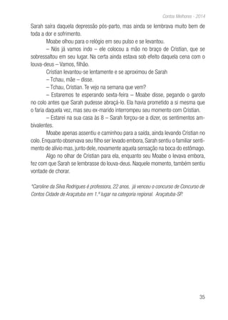 35
Contos Melhores - 2014
Sarah saíra daquela depressão pós-parto, mas ainda se lembrava muito bem de
toda a dor e sofrimento.
Moabe olhou para o relógio em seu pulso e se levantou.
– Nós já vamos indo – ele colocou a mão no braço de Cristian, que se
sobressaltou em seu lugar. Na certa ainda estava sob efeito daquela cena com o
louva-deus – Vamos, filhão.
Cristian levantou-se lentamente e se aproximou de Sarah
– Tchau, mãe – disse.
– Tchau, Cristian. Te vejo na semana que vem?
– Estaremos te esperando sexta-feira – Moabe disse, pegando o garoto
no colo antes que Sarah pudesse abraçá-lo. Ela havia prometido a si mesma que
o faria daquela vez, mas seu ex-marido interrompeu seu momento com Cristian.
– Estarei na sua casa às 8 – Sarah forçou-se a dizer, os sentimentos am-
bivalentes.
Moabe apenas assentiu e caminhou para a saída, ainda levando Cristian no
colo. Enquanto observava seu filho ser levado embora, Sarah sentiu o familiar senti-
mento de alívio mas, junto dele, novamente aquela sensação na boca do estômago.
Algo no olhar de Cristian para ela, enquanto seu Moabe o levava embora,
fez com que Sarah se lembrasse do louva-deus. Naquele momento, também sentiu
vontade de chorar.
*Caroline da Silva Rodrigues é professora, 22 anos, já venceu o concurso de Concurso de
Contos Cidade de Araçatuba em 1.º lugar na categoria regional. Araçatuba-SP.
 