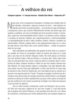 36
Contos Melhores - 2014
A velhice do rei
Categoria regional - 4.ª menção honrosa - Rodolfo Elias Minari – Valparaíso-SP*
N
esta suíte, entre os pequenos brinquedos e símbolos que amealhei pelo fio
das décadas, misturados a algumas centenas de livros – tudo disposto em
estantes que tomam as quatro paredes –, se encontra em lugar de destaque
a bonequinha russa a que chamam Matrioshka.No cômodo não existe lugar para
quadros ou pôsteres, por isso as lombadas dos livros precisam compor a mensa-
gem, e pelo meu minuciosotrabalho assim o faziam; e os bonecos, ícones, estátuas
e amuletos de diversas tradições que colecionoacentuam a tridimensionalidade
e a plurissignificação de todo o saber científico, artístico, histórico e esotérico ali
representados. Girando a cabeça sobre o eixo vagarosamente vejoa cor e o nome
de cada volume, como filhos meus, como ovelhas bíblicas – e todas me parecem
estar em seu lugar.
Mas eraevidente que Matrioshka não gostava do local onde eu a pusera.E
eu, sentado em frente ao computador, resolvi de repente que disso era a culpa
pelo a que hoje em dia chamam bloqueio criativo. Na minha época se chamava
ficar sem dinheiro.Culpei a falta de dinheiro e o excesso dele. Tentei culpar tanta
coisa. Eu precisava fazer isso, achar a razão da ruptura e consertar. Barrar o esco-
amento de ideias. Qualquer tentativa é melhor do que ficar estático olhando essa
tela brilhante. Por longo período culpara o computador, mas hoje dependo dele,
meus dedos não tem força para datilografar e minha mão trêmula se cansa logo
de escrever à mão. Penso em Goethe que, com mais idade do que eu, decidiu-se a
escrever uma segunda parte de “Fausto”. Pesquisei no google e confirmei que ele o
intentara meio século antes da invenção da primeira caneta-tinteiro e era obrigado
portanto ao esforço de molhar repetidamente sua pena; sinto a plena convicção de
que não confiaria em mim mesmo ao ponto de me fatigar e ter ciência do esquema
a que sucumbo me deprime.
Sou um velho covarde e antissocial; a quem vai interessar o que eu escre-
vo? Olho com nojo para a página de luz. Isso nem é papel. E o que está escrito
não se poderia nem sonhar literatura, e mais acertado seria dizer de si um refluxo
de consciência. Lembranças que vomito aleatoriamente, sem qualquer objetivo ou
 
