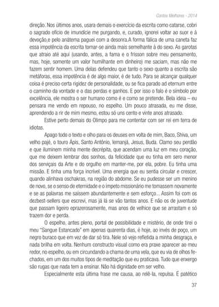 37
Contos Melhores - 2014
direção. Nos últimos anos, usara demais o exercício da escrita como catarse, cobri
o sagrado ofício de imundície me purgando, e, curado, ignorei voltar ao suor e à
devoção,e pelo anátema paguei com a desonra.A forma fálica de uma caneta faz
essa impotência da escrita tornar-se ainda mais semelhante à do sexo. As garotas
que atraio até aqui (usando, antes, a fama e o frisson sobre meu pensamento,
mas, hoje, somente um valor humilhante em dinheiro) me saciam, mas não me
fazem sentir homem. Uma delas defendeu que tanto o sexo quanto a escrita são
metáforas, essa impotência é de algo maior, é de tudo. Para se alcançar qualquer
coisa é preciso certa rigidez de personalidade, ou se fica parado ad eternum entre
o caminho da vontade e o das perdas e ganhos. E por isso o falo é o símbolo por
excelência, ele mostra o ser humano como é e como se pretende. Bela ideia – eu
pensara me vendo em repouso, no espelho. Um pouco atrasada, eu me disse,
aprendendo a rir de mim mesmo, estou só uns cento e vinte anos atrasado.
Estive perto demais do Olimpo para me contentar com ser rei em terra de
idiotas.
Apago todo o texto e olho para os deuses em volta de mim, Baco, Shiva, um
velho pajé, o touro Ápis, Santo Antônio, Iemanjá, Jesus, Buda. Clamo seu perdão
e que iluminem minha mente decrépita, que acendam uma luz em meu coração,
que me deixem lembrar dos sonhos, da felicidade que eu tinha em sero menor
dos serviçais da Arte e do orgulho em manter-me, por ela, pobre. Eu tinha uma
missão. E tinha uma força incrível. Uma energia que eu sentia circular e crescer,
quando alinhava oschakras, na região do abdome. Se eu pudesse ser um menino
de novo, se o senso de eternidade e o ímpeto missionário me tomassem novamente
e se as palavras me saíssem abundantemente e sem esforço... Assim foi com os
dezbest-sellers que escrevi, mas já lá se vão tantos anos. E não os de juventude
que passam ligeiro eprazerosamente, mas anos de velhice que se arrastam e só
trazem dor e perda.
O espelho, antes pleno, portal de possibilidade e mistério, de onde tirei o
meu “Sangue Estancado” em apenas quarenta dias, é hoje, ao invés de poço, um
negro buraco que em vez de dar só tira. Nele só vejo refletida a minha desgraça, e
nada brilha em volta. Nenhum constructo visual como era praxe aparecer ao meu
redor, no espelho, ou em circundando a chama de uma vela, que eu via de olhos fe-
chados, em um dos muitos tipos de meditação que eu praticava. Tudo que enxergo
são rugas que nada tem a ensinar. Não há dignidade em ser velho.
Especialmente esta última frase me causa, ao relê-la, repulsa. É patético
 