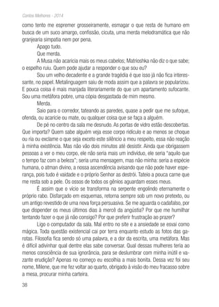 38
Contos Melhores - 2014
como tento me espremer grosseiramente, esmagar o que resta de humano em
busca de um suco amargo, confissão, cicuta, uma merda melodramática que não
granjearia simpatia nem por pena.
Apago tudo.
Que merda.
A Musa não acaricia mais os meus cabelos; Matrioshka não diz o que sabe;
o espelho ruiu. Quem pode ajudar a responder o que sou eu?
Sou um velho decadente e a grande tragédia é que isso já não fica interes-
sante, no papel. Metalinguagem saiu de moda assim que a palavra se popularizou.
E pouca coisa é mais manjada literariamente do que um apartamento sufocante.
Sou uma metáfora pobre, uma cópia desgastada de mim mesmo.
Merda.
Saio para o corredor, tateando as paredes, quase a pedir que me sufoque,
ofenda, ou acaricie ou mate, ou qualquer coisa que se faça a alguém.
De pé no centro da sala me desnudo. As portas de vidro estão descobertas.
Que importa? Quem sabe alguém veja esse corpo ridículo e ao menos se choque
ou ria ou exclame o que seja exceto este silêncio a meu respeito, essa não reação
à minha existência. Mas não vão dois minutos até desistir. Ainda que obrigassem
pessoas a ver o meu corpo, ele não seria mais um indivíduo, ele seria “aquilo que
o tempo faz com a beleza”; seria uma mensagem, mas não minha: seria a espécie
humana, o atman divino, a nossa ascendência avisando que não pode haver espe-
rança, pois tudo é vaidade e o próprio Senhor as destrói. Tateio a pouca carne que
me resta sob a pele. Os ossos de todos os gênios aguardam esses meus.
É assim que o vício se transforma na serpente engolindo eternamente o
próprio rabo. Disfarçado em esquemas, retorna sempre sob um novo pretexto, ou
um antigo revestido de uma nova força persuasiva. Se me aguarda o cadafalso, por
que dispender os meus últimos dias à mercê da angústia? Por que me humilhar
tentando fazer o que já não consigo? Por que preferir frustração ao prazer?
Ligo o computador da sala. Mal entro no site e a ansiedade se esvai como
mágica. Toda questão existencial cai por terra enquanto estudo as fotos das ga-
rotas. Filosofia fica sendo só uma palavra, e a dor da escrita, uma metáfora. Mas
é difícil adivinhar qual dentre elas sabe conversar. Qual dessas mulheres teria ao
menos consciência de sua ignorância, para se deslumbrar com minha inútil e va-
zante erudição? Apenas no começo eu escolhia a mais bonita. Dessa vez foi seu
nome, Milene, que me fez voltar ao quarto, obrigado à visão do meu fracasso sobre
a mesa, procurar minha carteira.
 
