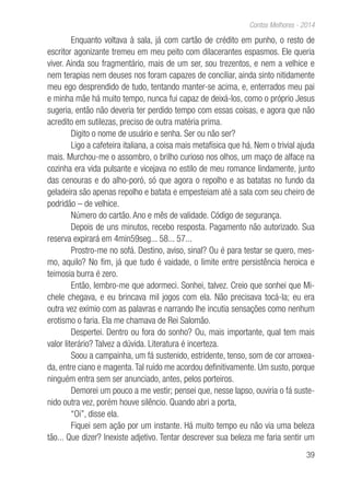 39
Contos Melhores - 2014
Enquanto voltava à sala, já com cartão de crédito em punho, o resto de
escritor agonizante tremeu em meu peito com dilacerantes espasmos. Ele queria
viver. Ainda sou fragmentário, mais de um ser, sou trezentos, e nem a velhice e
nem terapias nem deuses nos foram capazes de conciliar, ainda sinto nitidamente
meu ego desprendido de tudo, tentando manter-se acima, e, enterrados meu pai
e minha mãe há muito tempo, nunca fui capaz de deixá-los, como o próprio Jesus
sugeria, então não deveria ter perdido tempo com essas coisas, e agora que não
acredito em sutilezas, preciso de outra matéria prima.
Digito o nome de usuário e senha. Ser ou não ser?
Ligo a cafeteira italiana, a coisa mais metafísica que há. Nem o trivial ajuda
mais. Murchou-me o assombro, o brilho curioso nos olhos, um maço de alface na
cozinha era vida pulsante e vicejava no estilo de meu romance lindamente, junto
das cenouras e do alho-poró, só que agora o repolho e as batatas no fundo da
geladeira são apenas repolho e batata e empesteiam até a sala com seu cheiro de
podridão – de velhice.
Número do cartão. Ano e mês de validade. Código de segurança.
Depois de uns minutos, recebo resposta. Pagamento não autorizado. Sua
reserva expirará em 4min59seg... 58... 57...
Prostro-me no sofá. Destino, aviso, sinal? Ou é para testar se quero, mes-
mo, aquilo? No fim, já que tudo é vaidade, o limite entre persistência heroica e
teimosia burra é zero.
Então, lembro-me que adormeci. Sonhei, talvez. Creio que sonhei que Mi-
chele chegava, e eu brincava mil jogos com ela. Não precisava tocá-la; eu era
outra vez exímio com as palavras e narrando lhe incutia sensações como nenhum
erotismo o faria. Ela me chamava de Rei Salomão.
Despertei. Dentro ou fora do sonho? Ou, mais importante, qual tem mais
valor literário? Talvez a dúvida. Literatura é incerteza.
Soou a campainha, um fá sustenido, estridente, tenso, som de cor arroxea-
da, entre ciano e magenta.Tal ruído me acordou definitivamente. Um susto, porque
ninguém entra sem ser anunciado, antes, pelos porteiros.
Demorei um pouco a me vestir; pensei que, nesse lapso, ouviria o fá suste-
nido outra vez, porém houve silêncio. Quando abri a porta,
“Oi”, disse ela.
Fiquei sem ação por um instante. Há muito tempo eu não via uma beleza
tão... Que dizer? Inexiste adjetivo. Tentar descrever sua beleza me faria sentir um
 