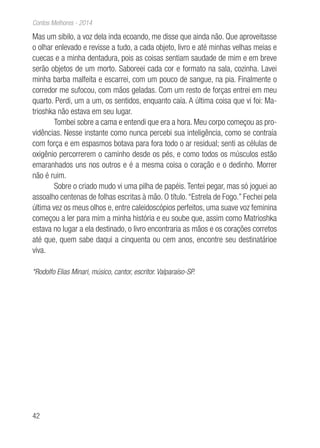 42
Contos Melhores - 2014
Mas um sibilo, a voz dela inda ecoando, me disse que ainda não. Que aproveitasse
o olhar enlevado e revisse a tudo, a cada objeto, livro e até minhas velhas meias e
cuecas e a minha dentadura, pois as coisas sentiam saudade de mim e em breve
serão objetos de um morto. Saboreei cada cor e formato na sala, cozinha. Lavei
minha barba malfeita e escarrei, com um pouco de sangue, na pia. Finalmente o
corredor me sufocou, com mãos geladas. Com um resto de forças entrei em meu
quarto. Perdi, um a um, os sentidos, enquanto caía. A última coisa que vi foi: Ma-
trioshka não estava em seu lugar.
Tombei sobre a cama e entendi que era a hora. Meu corpo começou as pro-
vidências. Nesse instante como nunca percebi sua inteligência, como se contraía
com força e em espasmos botava para fora todo o ar residual; senti as células de
oxigênio percorrerem o caminho desde os pés, e como todos os músculos estão
emaranhados uns nos outros e é a mesma coisa o coração e o dedinho. Morrer
não é ruim.
Sobre o criado mudo vi uma pilha de papéis. Tentei pegar, mas só joguei ao
assoalho centenas de folhas escritas à mão. O título.“Estrela de Fogo.” Fechei pela
última vez os meus olhos e, entre caleidoscópios perfeitos, uma suave voz feminina
começou a ler para mim a minha história e eu soube que, assim como Matrioshka
estava no lugar a ela destinado, o livro encontraria as mãos e os corações corretos
até que, quem sabe daqui a cinquenta ou cem anos, encontre seu destinatárioe
viva.
*Rodolfo Elias Minari, músico, cantor, escritor. Valparaíso-SP.
 