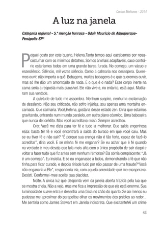 43
Contos Melhores - 2014
A luz na janela
Categoria regional - 5.ª menção honrosa - Odair Maurício de Albuquerque-
Penápolis-SP*
P
eguei gosto por este quarto, Helena.Tanto tempo aqui eacabamos por nosa-
costumar com os mínimos detalhes. Somos animais adaptáveis, caso contrá-
rio estaríamos todos em uma grande barca furada. No começo, um vácuo e
essesilêncio. Silêncio, mil vezes silêncio. Como a calmaria nos desespera. Quere-
mos ouvir, não importa o quê. Bobagens, muitas bobagens é o que queremos ouvir,
mas só lhe dão um amontoado de nada. E o que é o nada? Esse corpo inerte na
cama seria a resposta mais plausível. Ele não vive e, no entanto, está aqui. Mutila-
ram sua vontade.
A quietude de tudo me assombra. Nenhum suspiro, nenhuma exclamação
de desalento. Não sou criticado, não sofro injúrias, sou apenas uma mortalha en-
carnada. Que calmaria. Você,Helena, gostaria desse estado zen. Diria que estamos
gravitando, entrando num mundo paralelo, em outro plano cósmico. Uma baboseira
que nunca dei crédito. Mas você acreditava nisso. Sempre acreditou.
Crer. Você me dizia para ter fé e tudo ia melhorar. Que saída engenhosa
essa: basta ter fé e você encontrará a saída do buraco em que você caiu. Mas
se eu tiver fé e não sair? “É porque sua crença não é tão forte, capaz de fazê-lo
acreditar”, diria você. E se minha fé me enganar? Se eu achar que é fé quando
na verdade é meu desejo que fala mais alto,com o único propósito de sair daqui e
voltar a fazer tudo que fiz antes sem nenhum remorso? Ela sorria complacente:“Já
é um começo”. Eu insistia. E se eu enganasse a todos, demonstrando a fé que não
tinha,para ficar curado, e depois ririade tudo por não passar de uma fraude?“Você
não enganaria a Ele”, responderia ela, com aquela serenidade que me exasperava.
Desisti. Conformei-mee aceitei sua placidez.
Noite. A única luz que desponta vem da janela aberta trazida pela lua que
se mostra cheia. Não a vejo, mas me fica a impressão de que ela está enorme. Sua
luminosidade suave entra e desenha uma faixa no chão do quarto. Se ao menos eu
pudesse me aproximar do parapeitoe olhar os movimentos dos prédios ao redor...
Me sentiria como James Stewart em Janela indiscreta. Que excitante!Aí um crime
 